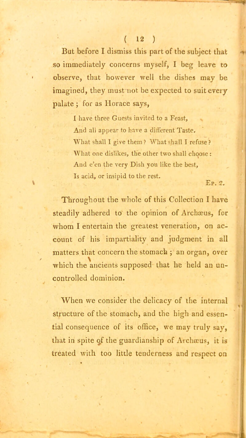 But before I dismiss this part of the subject that so immediately concerns myself, I beg leave to observe, that however well the dishes may be imagined, they must not be expected to suit every palate ; for as Horace says, I have three Guests invited to a Feast, And all appear to have a different Taste. What shall I give them ? What sjiall I refuse ? What one dislikes, the other two shall choose: And e’en the very Dish you like the best. Is acid, or insipid to the rest. Ep. 2. Throughout the whole of this Collection I have i steadily adhered tor the opinion of Archseus, for whom I entertain the greatest veneration, on ac- count of his impartiality and judgment in all matters that concern the stomach ; an organ, over which the ancients supposed that he held an un- controlled dominion. When we consider the delicacy of the internal structure of the stomach, and the high and essen- tial consequence of its office, we may truly say, that in spite of the guardianship of Archeeus, it is treated with too little tenderness and respect on