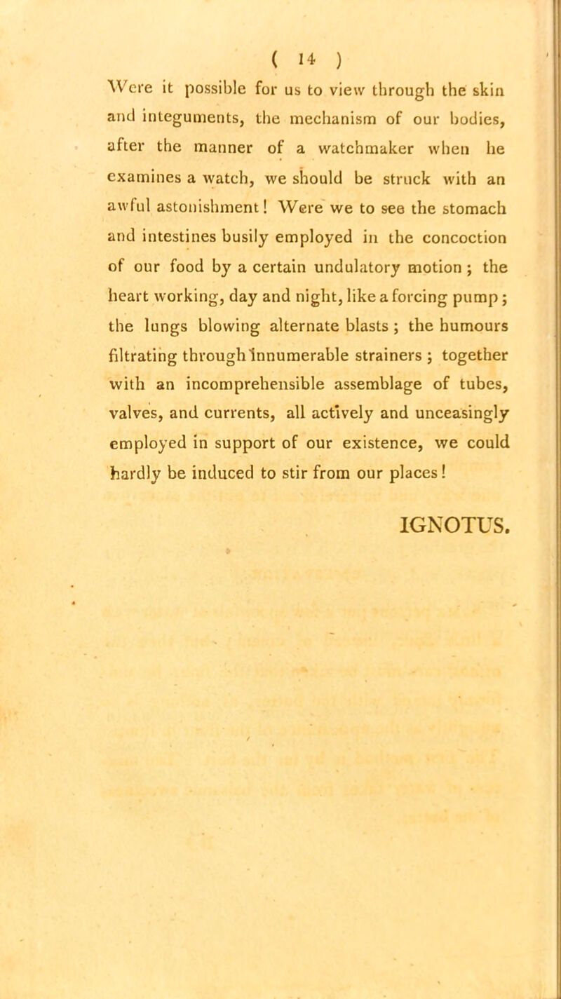 Were it possible for us to view through the skin and integuments, the mechanism of our bodies, after the manner of a watchmaker when he examines a watch, we should be struck with an awful astonishment! Were we to see the stomach and intestines busily employed in the concoction of our food by a certain undulatory motion ; the heart working, day and night, like a forcing pump; the lungs blowing alternate blasts; the humours filtrating through innumerable strainers ; together with an incomprehensible assemblage of tubes, valves, and currents, all actively and unceasingly employed in support of our existence, we could hardly be induced to stir from our places! IGNOTUS.