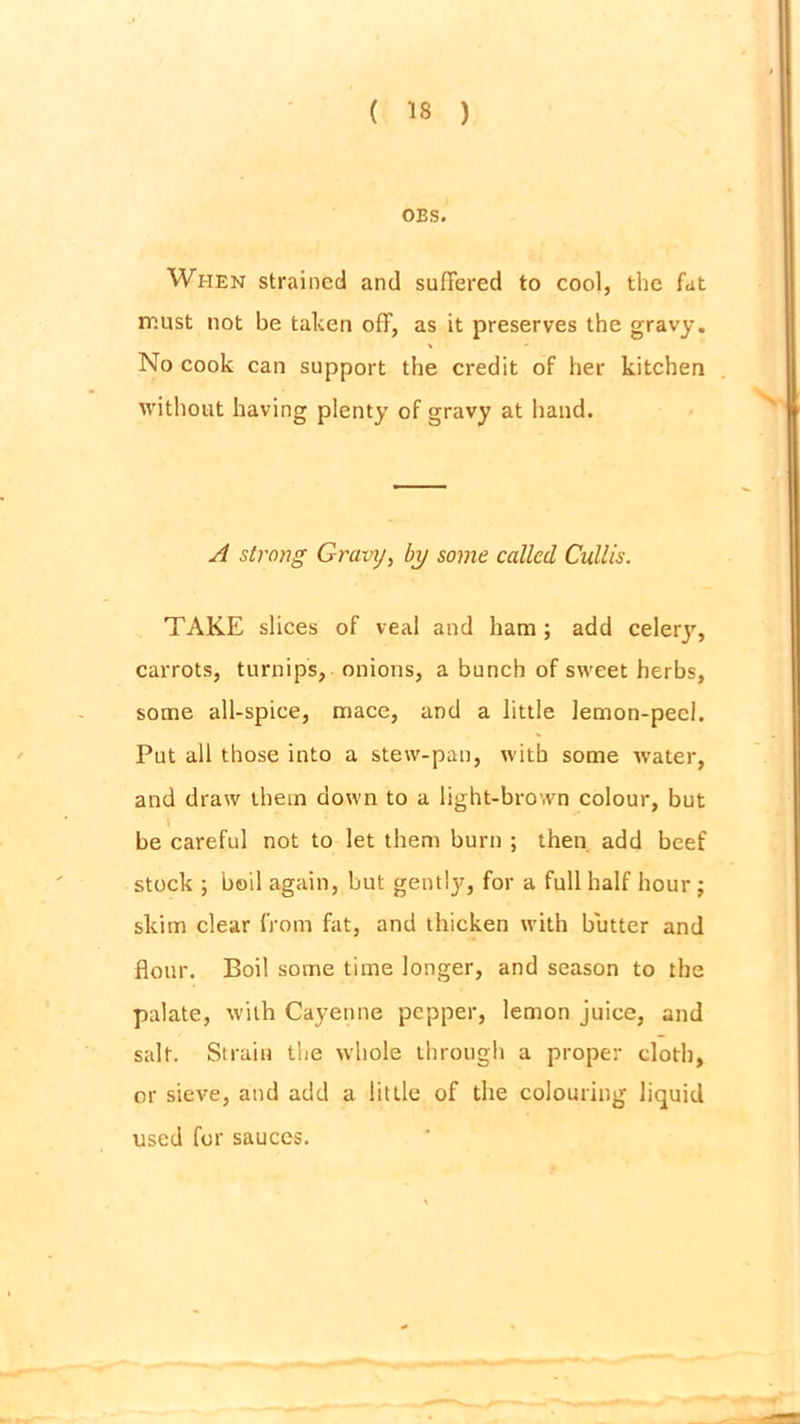 OBS. When strained and suffered to cool, the fat must not be taken off, as it preserves the gravy. No cook can support the credit of her kitchen without having plenty of gravy at hand. A strong Gravy, by some called Cullis. TAKE slices of veal and ham ; add celery, carrots, turnips, onions, a bunch of sweet herbs, some all-spice, mace, and a little lemon-peel. Put all those into a stew-pan, with some water, and draw them down to a light-brown colour, but be careful not to let them burn ; then add beef stock ; boil again, but gently, for a full half hour ; skim clear from fat, and thicken with butter and flour. Boil some time longer, and season to the palate, with Cayenne pepper, lemon juice, and salt. Strain the whole through a proper cloth, or sieve, and add a little of the colouring liquid used for sauces.