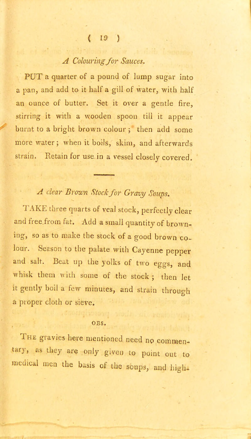 A Colouring for Sauces. PUT a quarter of a pound of lump sugar into a pan, and add to it half a gill of water, with half an ounce of butter. Set it over a gentle fire, stirring it with a wooden spoon till it appear burnt to a bright brown colour ; then add some more water; when it boils, skim, and afterwards strain. Retain for use.in a vessel closely covered. A dear Brown Stock for Gravy Soups. TAKE three quarts of veal stock, perfectly clear and ii ee.frotn fat. Add a small quantity of brown- ing, so as to make the stock of a good brown co- lour. Season to the palate with Cayenne pepper and salt. Beat up the yolks of two eggs, and whisk them with some of the stock ; then let it gently boil a few minutes, and strain through a proper cloth or sieve. OBS. The gravies here mentioned need no commen- tary, as they are only given to point out to medical men the basis of the soups, and high-