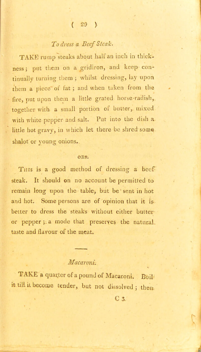 To dress a Beef Slcctk. TAKE rump steaks about half an inch in thick- ness ; put them on a gridiron, and keep con- tinually turning them ; whilst dressing, lay upon them a piece of fat; and when taken from the fire, put upon them a little grated horse-radish, together with a small portion oi butter, mixed with white pepper and salt. Put into the dish a little hot gravy, in which let there be shred some shalot or young onions. obs-. This is a good method of dressing a beef steak. It should on no account be permitted to remain long upon the table, but be' sent in hot and hot. Some persons are of opinion that it is better to dress the steaks without either butter or pepper;..a mode that preserves the natural taste and flavour of the meat. Macaroni. TAKE a quarter of a pound of Macaroni, Boil it till it become tender, but not dissolved ; then - C 3.