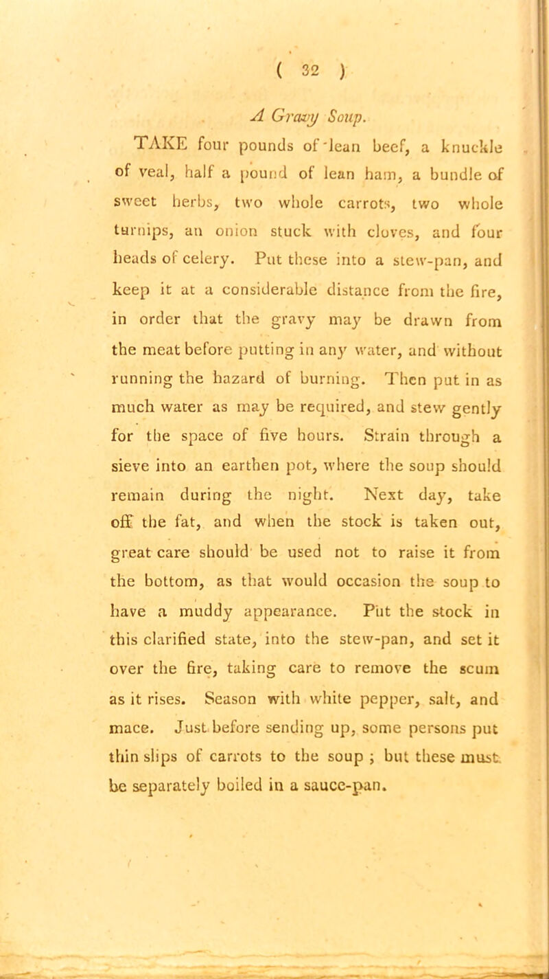 A Gravy Soup. TAKE four pounds of'Jean beef, a knuckle of veal, half a pound of lean ham, a bundle of sweet herbs, two whole carrots, two whole turnips, an onion stuck with cloves, and four heads of celery. Put these into a stew-pan, and keep it at a considerable distance front the fire, in order that the gravy may be drawn from the meat before putting in any water, and without running the hazard of burning. Then put in as much water as may be required, and stew gently for the space of five hours. Strain through a sieve into an earthen pot, where the soup should remain during the night. Next day, take off the fat, and when the stock is taken out, great care should be used not to raise it from the bottom, as that would occasion the soup to have a muddy appearance. Put the stock in this clarified state, into the stew-pan, and set it over the fire, taking care to remove the scum as it rises. Season with white pepper, salt, and mace. Just before sending up, some persons put thin slips of carrots to the soup ; but these must, be separately boiled in a sauce-pan.