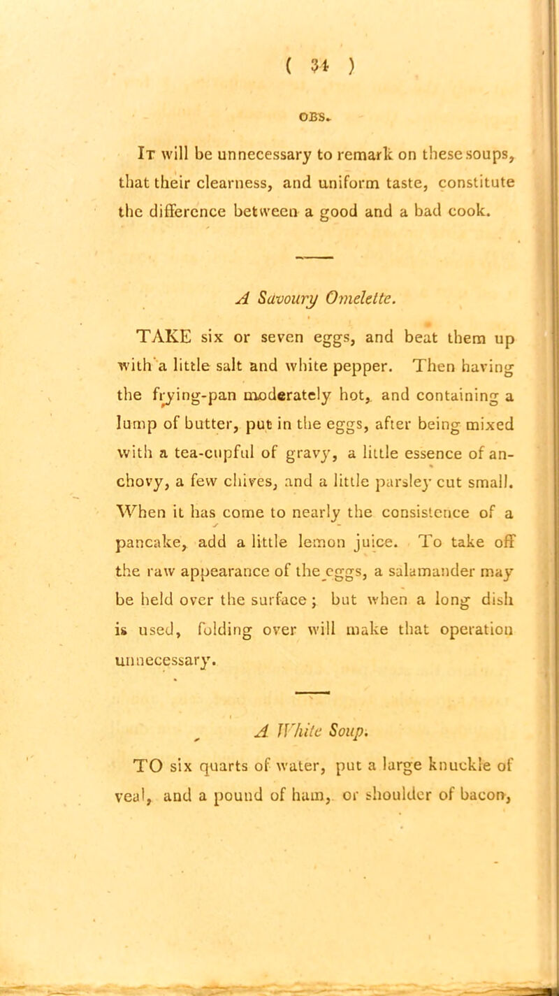 OBS. It will be unnecessary to remark on these soups, that their clearness, and uniform taste, constitute the difference between a good and a bad cook. A Savoury Omelette. TAKE six or seven eggs, and beat them up with a little salt and white pepper. Then having the frying-pan moderately hot,, and containing a lump of butter, put in the eggs, after being mixed with a tea-cupful of gravy, a little essence of an- chovy, a few chives, and a little parslej* cut small. When it has come to nearly the consistence of a pancake, add a little lemon juice. To take off the raw appearance of the eggs, a salamander may be held over the surface; but when a long dish is used, folding over will make that operation unnecessary. A White Soup. TO six quarts of water, put a large knuckle of veal, and a pound of ham, or shoulder of bacon,