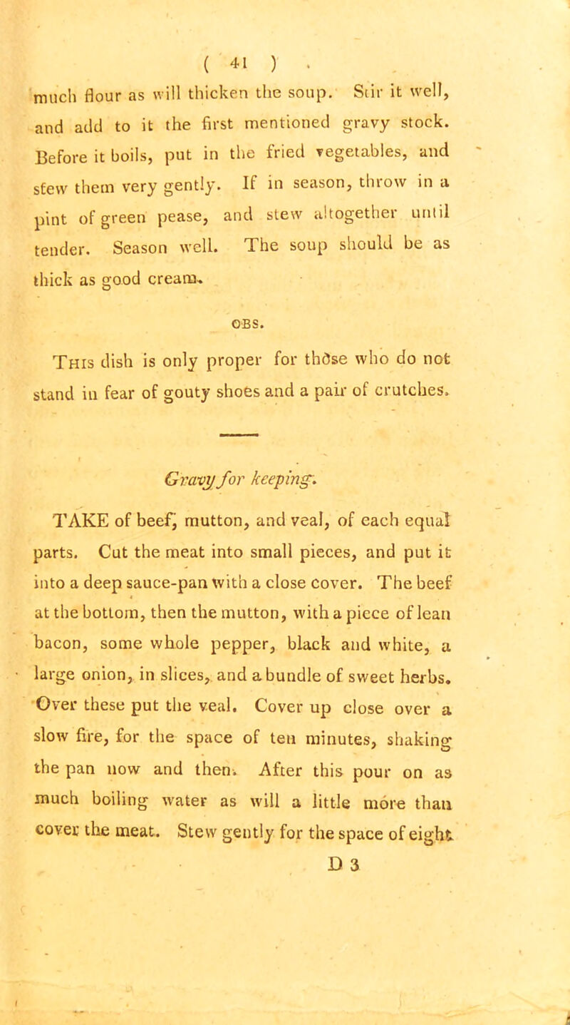 much flour as will thicken the soup. Stir it well, and add to it the first mentioned gravy stock. Before it boils, put in the fried vegetables, and s£ewr them very gently. If in season, throw in a pint of green pease, and stew altogether until tender. Season well. The soup should be as thick as good cream-. OBS. This dish is only proper for thdse who do not stand in fear of gouty shoes and a pair of crutches. Gravy for keeping'. TAKE of beefj mutton, and veal, of each equal parts. Cut the meat into small pieces, and put it into a deep sauce-pan with a close cover. The beef at the bottom, then the mutton, with a piece of lean bacon, some whole pepper, black and white, a large onion, in slices, and a bundle of sweet herbs. Over these put the veal. Cover up close over a slow fire, for the space of ten minutes, shaking the pan now and then. After this pour on as much boiling water as will a little more than cover the meat. Stew gently for the space of eight D 3