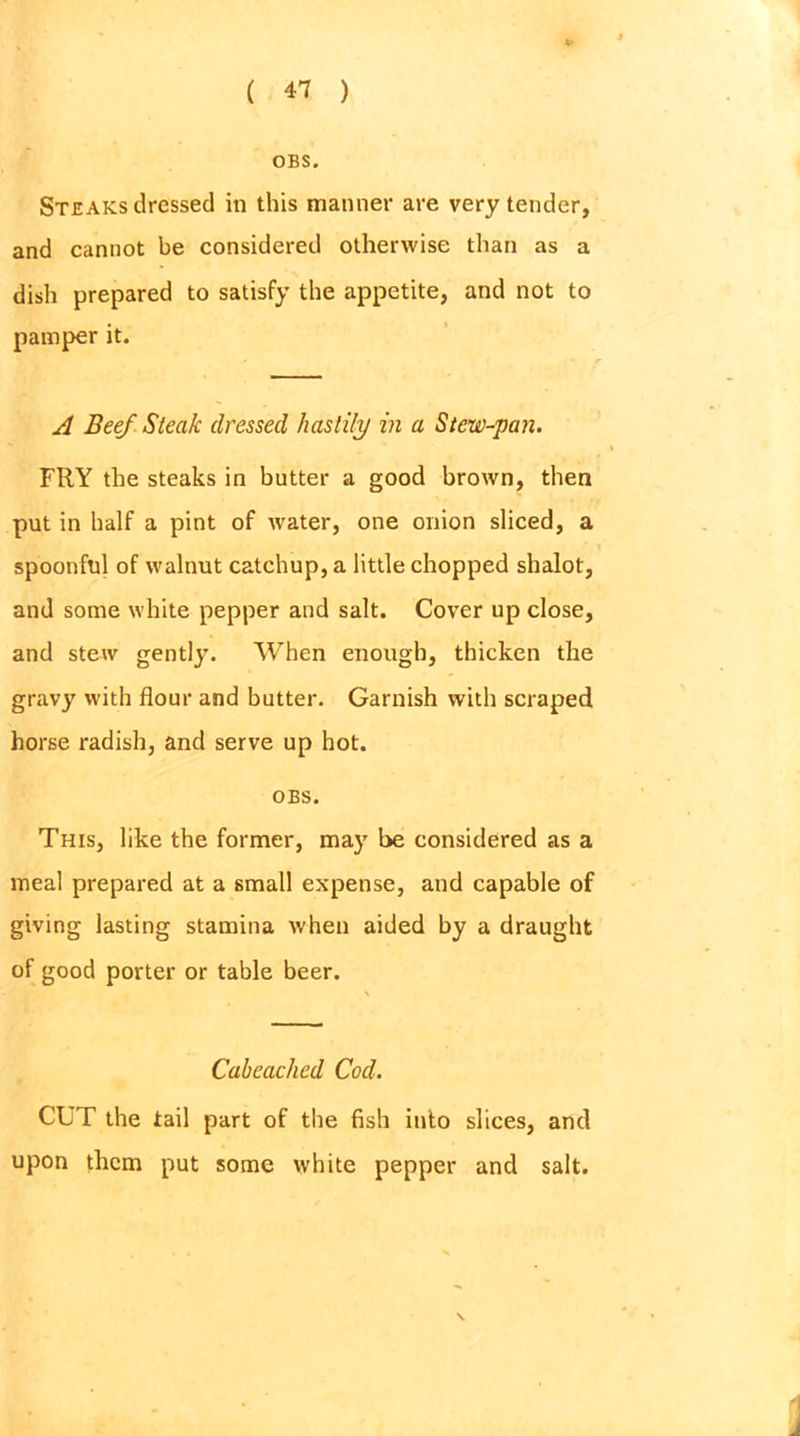 OBS. Steaks dressed in this manner are very tender, and cannot be considered otherwise than as a dish prepared to satisfy the appetite, and not to pamper it. A Beef Steak dressed hastily in a Stew-pan. FRY the steaks in butter a good brown, then put in half a pint of water, one onion sliced, a spoonful of walnut catchup, a little chopped shalot, and some white pepper and salt. Cover up close, and stew gently. When enough, thicken the gravy with flour and butter. Garnish with scraped horse radish, and serve up hot. OBS. This, like the former, may be considered as a meal prepared at a small expense, and capable of giving lasting stamina when aided by a draught of good porter or table beer. Cabeached Cod. CUT the tail part of the fish into slices, and upon them put some white pepper and salt. \