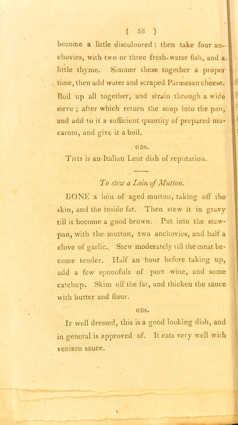 ( 5(5 ) become a little discoloured : then take four an- chovies, with two or three fresh-water fish, and a: little thyme. Simmer these together a proper sieve ; after which return the soup into the pan, and add to it a sufficient quantity of prepared ma- caroni, and give it aboil. This is an-Italian Lent dish of reputation. LONE a loin of aged mutton, taking off the skin, and the inside fat. Then stew it in gravy till it become a good brown. Put into the stew- pan, with the mutton, two anchovies, and half a clove of garlic.. Stew moderately till the meat be- come tender. Half an hour before taking up, add a few spoonfuls of port wine, and some catchup. Skim off the fat, and thicken the sauce with butter and flour. in general is approved of. It eats very well with . time, then add water and scraped Parmesan cheese. Boil up all together, and strain through a wide OBS. To stew a Loin of Mutton. obs. If well dressed, this is a good looking dish, and venison sauce.
