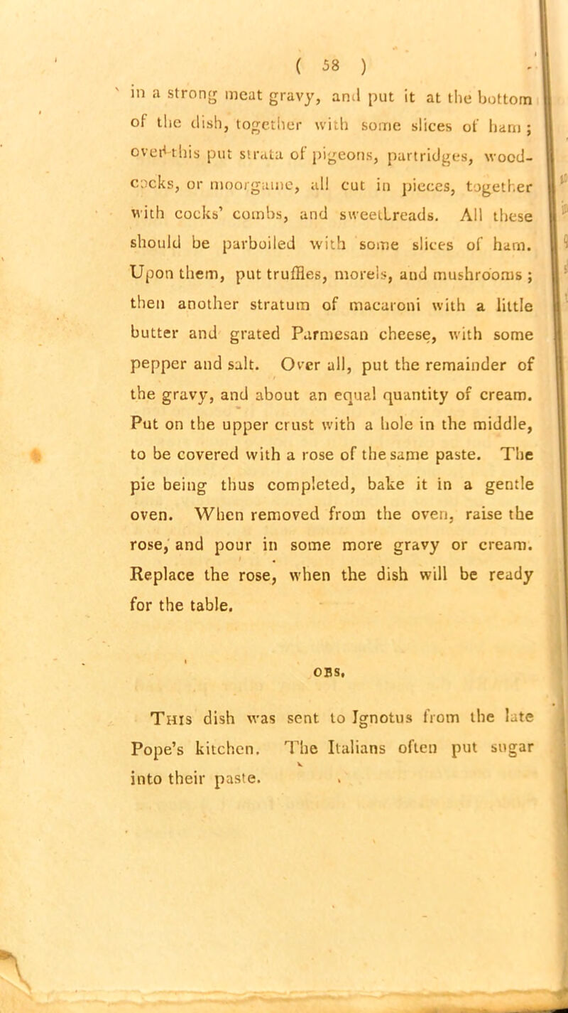 in a strong meat gravy, anil put it at the bottom of the dish, together with some slices of ham ; oved-this put strata of pigeons, partridges, wood- cocks, or moorgame, all cut in pieces, together with cocks’ combs, and sweetbreads. All these should be parboiled with some slices of ham. Upon them, put truffles, morels, and mushrooms ; then another stratum of macaroni with a little butter and grated Parmesan cheese, with some pepper and salt. Over all, put the remainder of the gravy, and about an equal quantity of cream. Put on the upper crust with a hole in the middle, to be covered with a rose of the same paste. The pie being thus completed, bake it in a gentle oven. When removed from the oven, raise the rose, and pour in some more gravy or cream. Replace the rose, when the dish will be ready for the table. obs. This dish was sent to Jgnotus from the late Pope’s kitchen. The Italians often put sugar into their paste.