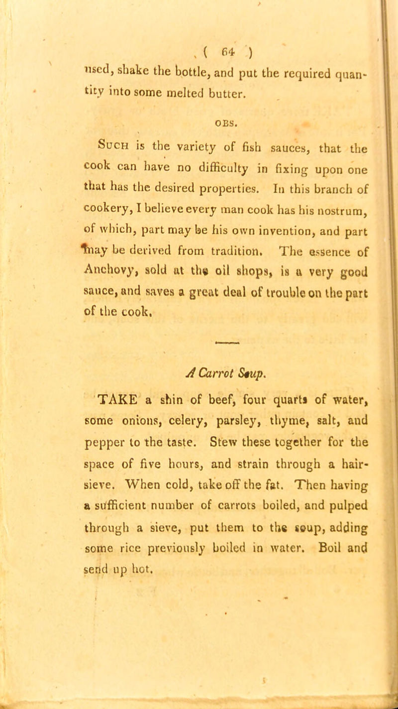 used, shake the bottle, and put the required quan- tity into some melted butter. OBS. Such is the variety of fish sauces, that the cook can have no difficulty in fixing upon one that has the desired properties. In this branch of cookery, I believe every man cook has his nostrum, of which, part may be his own invention, and part Inay be derived from tradition. The essence of Anchovy, sold at the oil shops, is a very good sauce, and saves a great deal of trouble on the part of the cook, A Carrot Stup. TAKE a shin of beef, four quarts of water, some onions, celery, parsley, thyme, salt, and pepper to the taste. Stew these together for the space of five hours, and strain through a hair- sieve. When cold, takeoff the fat. Then having a sufficient number of carrots boiled, and pulped through a sieve, put them to the soup, adding some rice previously boiled in water. Boil and send up hot.