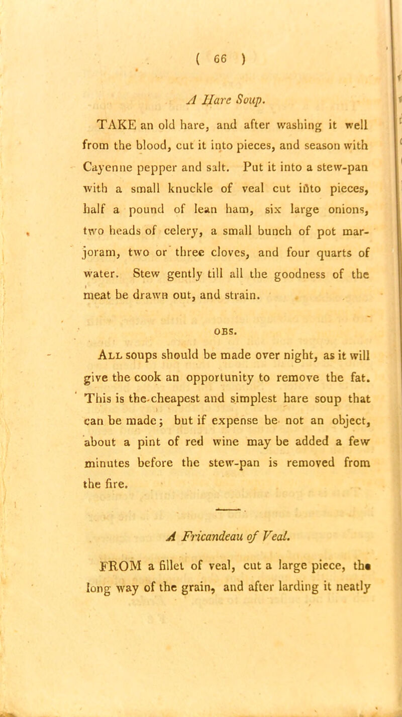 A IIarc, Soup. TAKE an old hare, and after washing it well from the blood, cut it into pieces, and season with Cayenne pepper and salt. Put it into a stew-pan with a small knuckle of veal cut iiito pieces, half a pound of lean ham, six large onions, two heads of celery, a small bunch of pot mar- joram, two or three cloves, and four quarts of water. Stew gently till all the goodness of the i meat be drawn out, and strain. OBS. All soups should be made over night, as it will give the cook an opportunity to remove the fat. This is the-cheapest and simplest hare soup that ) can he made; but if expense be not an object, about a pint of red wine may be added a few minutes before the stew-pan is removed from the fire. A Fricandeau of Veal. FROM a fillet of veal, cut a large piece, th« long way of the grain, and after larding it neatly