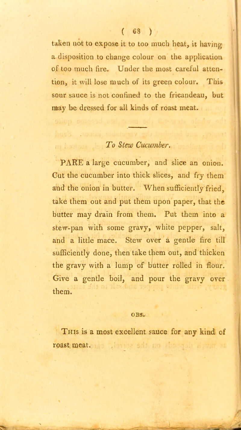 taken not to expose it to too much heat, it having a disposition to change colour on the application of too much fire. Under the most careful atten- tion, it will lose much of its green colour. This sour sauce is not confined to the fricandeau, but may be dressed for all kinds of roast meat. To Stew Cucumber. PARE a large cucumber, and slice an onion. Cut the cucumber into thick slices, and fry them and the onion in butter. When sufficiently fried, take them out and put them upon paper, that the butter may drain from them. Put them into a stew-pan with some gravy, white pepper, salt, and a little mace. Stew over a gentle fire till sufficiently done, then take them out, and thicken the gravy with a lump of butter rolled in flour. Give a gentle boil, and pour the gravy over them. OBS. This is a most excellent sauce for any kind of roast meat.