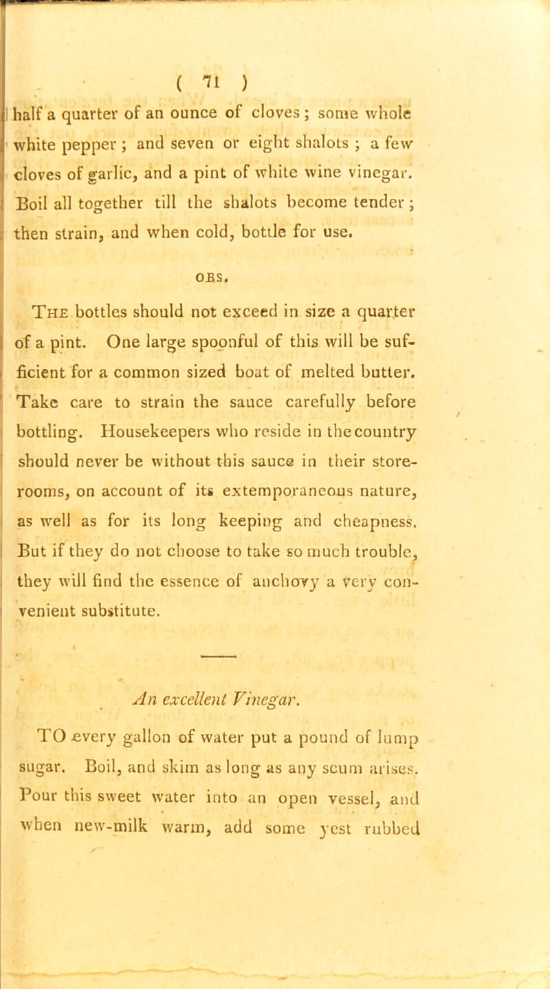 half a quarter of an ounce of cloves ; some whole white pepper ; anil seven or eight shalots ; a few cloves of garlic, and a pint of white wine vinegar. Boil all together till the shalots become tender; | then strain, and when cold, bottle for use. OBS. The bottles should not exceed in size a quarter : of a pint. One large spoonful of this will be suf- ' ficient for a common sized boat of melted butter. 1 Take care to strain the sauce carefully before bottling. Housekeepers who reside in the country should never be without this sauce in their store- rooms, on account of its extemporaneous nature, as well as for its long keeping and cheapness. But if they do not choose to take so much trouble, they will find the essence of anchovy a very con- venient substitute. • — An excellent Vinegar. TO every gallon of water put a pound of lump sugar. Boil, and skim as long as any scum arises. Pour this sweet water into an open vessel, and when new-milk warm, add some ycst rubbed