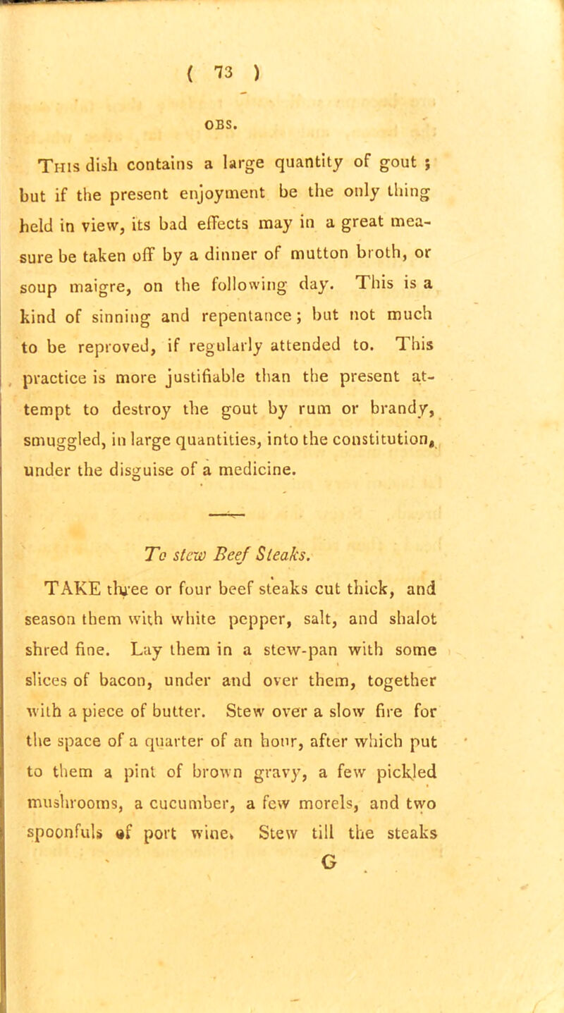 OBS. This dish contains a large quantity of gout ; but if the present enjoyment be the only thing held in view, its bad effects may in a great mea- sure be taken off by a dinner of mutton broth, or soup maigre, on the following day. This is a kind of sinning and repentance; but not much to be reproved, if regularly attended to. This practice is more justifiable than the present at- tempt to destroy the gout by rum or brandy, smuggled, in large quantities, into the constitution, under the disguise of a medicine. To stew Beef Steaks. TAKE three or four beef steaks cut thick, and season them with white pepper, salt, and shalot shred fine. Lay them in a stew-pan with some slices of bacon, under and over them, together with a piece of butter. Stew over a slow fire for the space of a quarter of an hour, after which put to them a pint of brown gravy, a few pickled mushrooms, a cucumber, a few morels, and two spoonfuls port wine* Stew till the steaks G