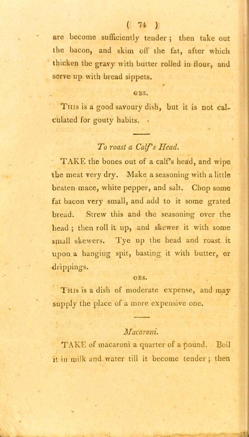are become sufficiently tender ; then take out the bacon, and skim off the fat, after which thicken the gravy with butter rolled in flour, and serve up with bread sippets. ©BS. This is a good savoury dish, but it is not cal- culated for gouty habits. . To roast a Calf's Head. TAKE the bones out of a calf’s head, and wipe the meat very dry. Make a seasoning with a little beaten mace, white pepper, and salt. Chop some fat bacon very small, and add to it some grated bread. Strew this and the seasoning over the head ; then roll it up, and skewer it with some small skewers. Tye up the head and roast it upon a hanging spit, basting it with butter, or drippings. OBS. This is a dish of moderate expense, and may supply the place of a more expensive one. Macaroni. TAKE of macaroni a quarter of a pound. Boil it in milk and water till it become tender; then