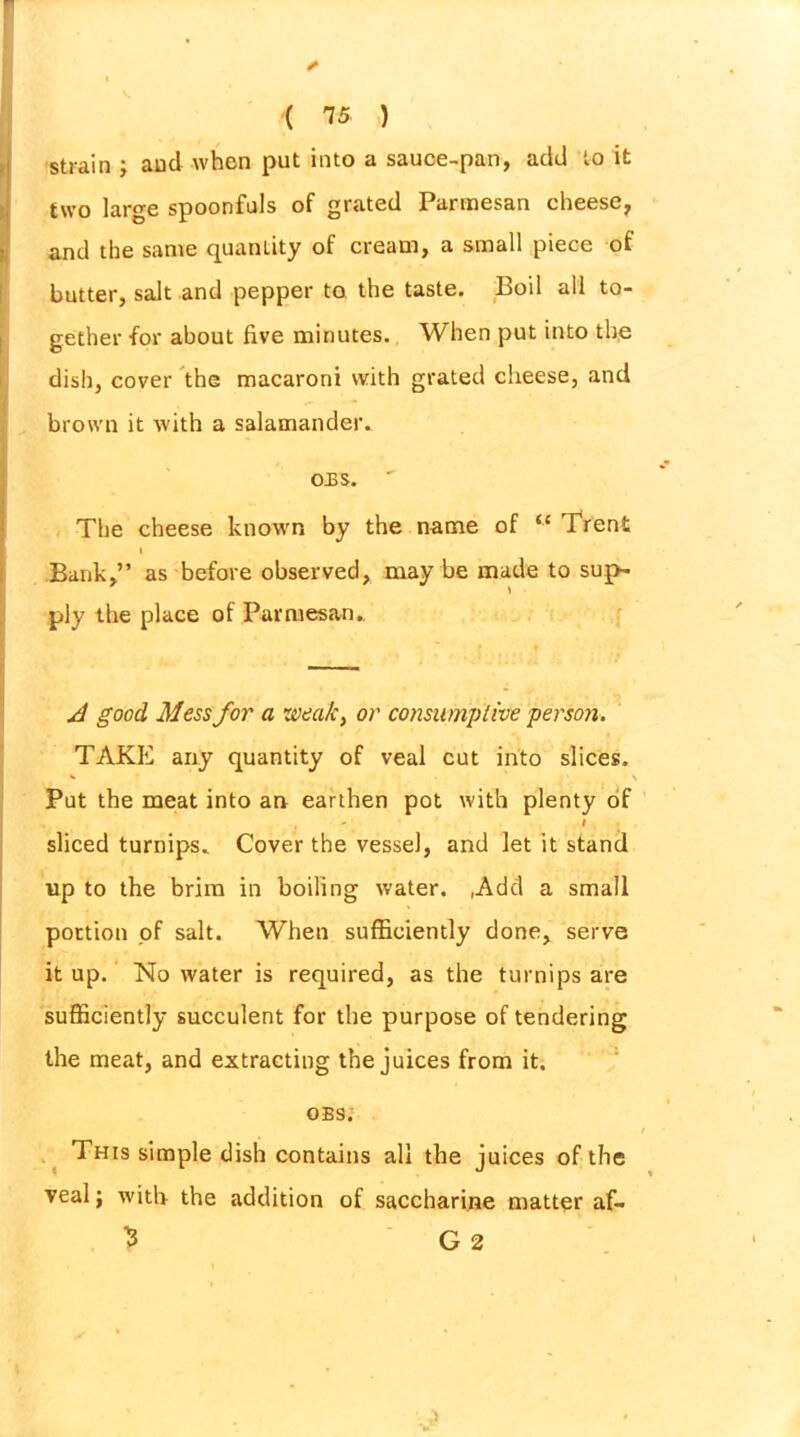 II I ' strain ; and when put into a sauce-pan, add to it two large spoonfuls of grated Parmesan cheese, and the same quantity of cream, a small piece of butter, salt and pepper to the taste. Boil all to- gether for about five minutes. When put into the dish, cover the macaroni with grated cheese, and brown it with a salamander. OBS. ' The cheese known by the name of “ Trent Bank,” as before observed, may be made to sup- ply the place of Parmesan. A good Mess for a weak, or consumptive person. TAKE any quantity of veal cut into slices. Put the meat into an earthen pot with plenty of sliced turnips. Cover the vessel, and let it stand up to the brim in boiling water. ,Add a small portion of salt. When sufficiently done, serve it up. No water is required, as the turnips are sufficiently succulent for the purpose of tendering the meat, and extracting the juices from it. obs; This simple dish contains all the juices of the veal; with the addition of saccharine matter af- 3 G 2