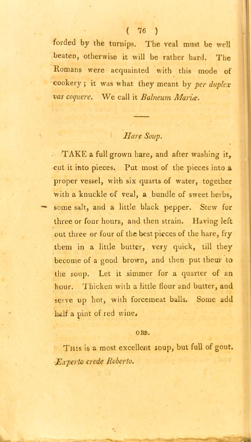 forded by the turnips. The veal must be well beaten, otherwise it will be rather hard. The Romans were acquainted with this mode of cookery ; it was what they meant by per duplex vas coquere. We call it Balneum Maria. Hare Soup. TAKE a full grown hare, and after washing it, cut it into pieces. Put most of the pieces into a proper vessel, with six quarts of water, together with a knuckle of veal, a bundle of sweet herbs, some salt, and a little black pepper. Stew for three or four hours, and then strain. Having left out three or four of the best pieces of the hare, fry them in a little butter, very quick, till they become of a good brown, and then put them' to the soup. Let it simmer for a quarter of an hour. Thicken with a little flour and butter, and serve up hot, with forcemeat balls. Some add half a pint of red wine* OBS. This is a most excellent soup, but full of gout. Ex per to crede Roberto.