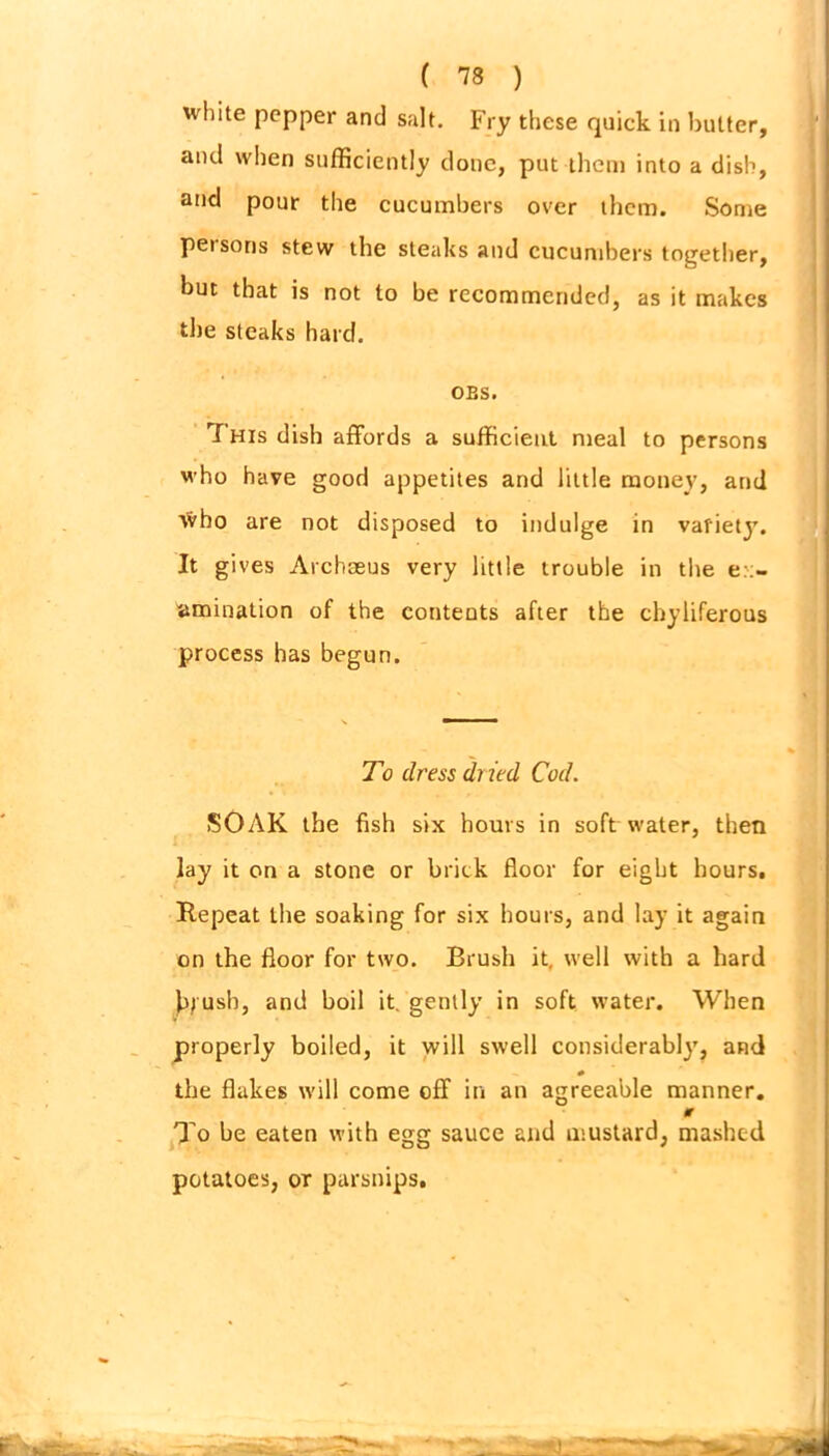 white pepper and salt. Fry these quick in butter, and when sufficiently done, put them into a dish, and pour the cucumbers over them. Some persons stew the steaks and cucumbers together, but that is not to be recommended, as it makes the steaks hard. OBS. T His dish affords a sufficient meal to persons who have good appetites and little money, and who are not disposed to indulge in variety. It gives Archaeus very little trouble in the ex- amination of the contents after the chyliferous process has begun. To dress dried Cod. SOAK the fish six hours in soft water, then lay it on a stone or brick floor for eight hours. Repeat the soaking for six hours, and lay it again on the floor for two. Brush it, well with a hard brush, and boil it, gently in soft water. When properly boiled, it will swell considerably, and the flakes will come off in an agreeable manner. * To be eaten with egg sauce and mustard, mashed potatoes, or parsnips.