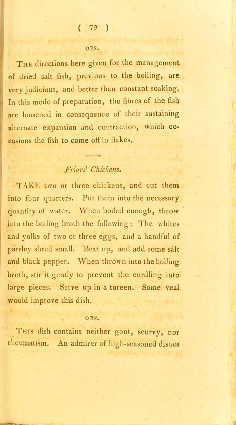 ( ™ ) OBS. The directions here given for the management of dried salt fish, previous to the boiling, are very judicious, and better than constant soaking. In this mode of preparation, the fibres of the fish are loosened in consequence of their sustaining alternate expansion and contraction, which oc- casions the fish to come ofFin flakes. Friars' Chickens. TAKE two or three chickens, and cut them into four quarters. Put them into the necessary quantity of water. When boiled enough, throw into the boiling broth the following : The whites and yolks of two or three eggs, and a handful of parsley shred small. Beat up, and acid some salt and black pepper. When thrown into the boiling broth, stir it gently to prevent the curdling into large pieces. Serve up in a tureen. Some veal would improve this dish. OBS. This dish contains neither gout, scurvy, nor rheumatism. An admirer of high-seasoned dishes