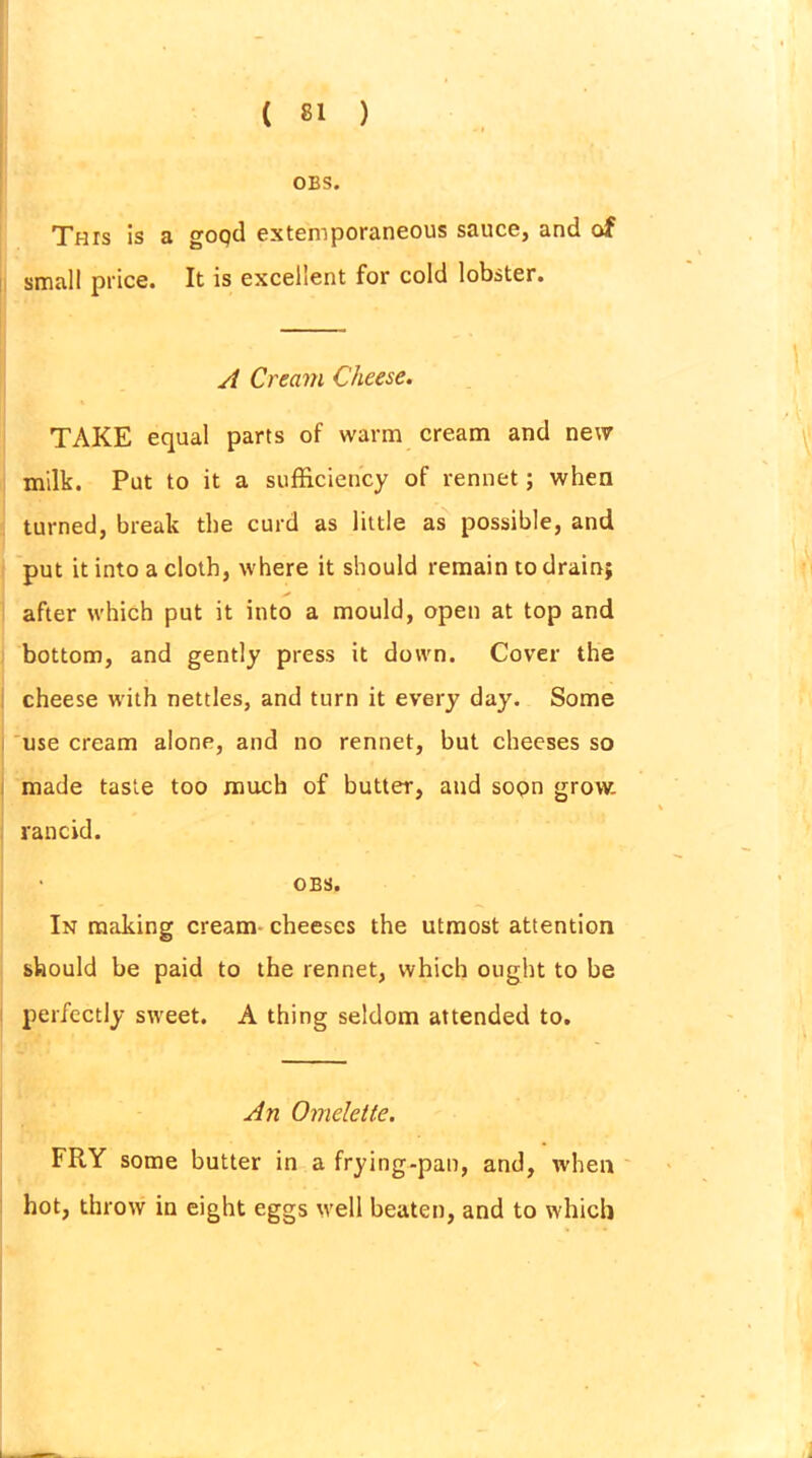 OBS. This is a goqtl extemporaneous sauce, and of small price. It is excellent for cold lobster. A Cream Cheese. TAKE equal parts of warm cream and new milk. Put to it a sufficiency of rennet; when turned, break the curd as little as possible, and put it into a cloth, where it should remain to drain; after which put it into a mould, open at top and bottom, and gently press it down. Cover the cheese with nettles, and turn it every day. Some use cream alone, and no rennet, but cheeses so made taste too much of butter, and sopn grow. rancid. OBS. In making cream cheeses the utmost attention should be paid to the rennet, which ought to be perfectly sweet. A thing seldom attended to. An Omelette. FRY some butter in a frying-pan, and, when hot, throw in eight eggs well beaten, and to which