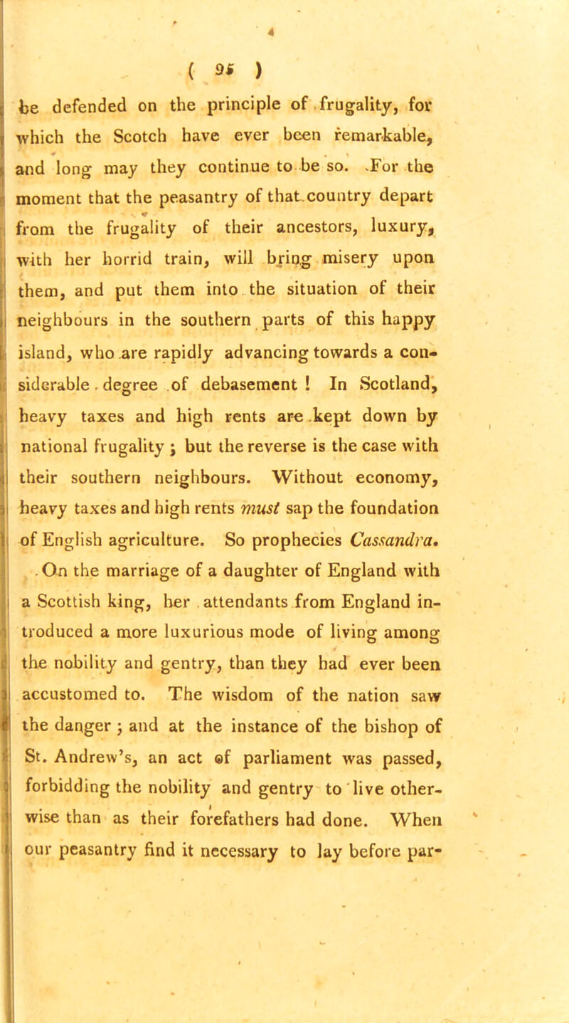 which the Scotch have ever been remarkable, and long may they continue to be so. .For the moment that the peasantry of that.country depart from the frugality of their ancestors, luxury, with her horrid train, will bring misery upon them, and put them into the situation of their neighbours in the southern parts of this happy island, who are rapidly advancing towards a con- siderable . degree of debasement! In Scotland, heavy taxes and high rents are kept down by national frugality j but the reverse is the case with their southern neighbours. Without economy, heavy taxes and high rents must sap the foundation of English agriculture. So prophecies Cassandra. On the marriage of a daughter of England with a Scottish king, her attendants from England in- troduced a more luxurious mode of living among the nobility and gentry, than they had ever been accustomed to. The wisdom of the nation saw the danger ; and at the instance of the bishop of St. Andrew’s, an act ©f parliament was passed, forbidding the nobility and gentry to live other- wise than as their forefathers had done. When our peasantry find it necessary to lay before par-