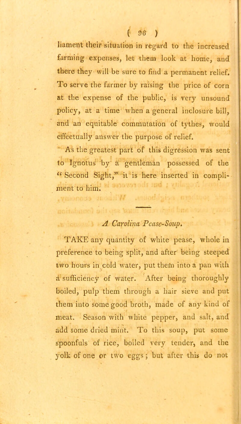 liament their situation in regard to the increased farming expenses, let them look at home, and there they will be sure to find a permanent relief. To serve the farmer by raising the price of corn at the expense of the public, is very unsound policy, at a time when a general inclosure bill, and an equitable commutation of tythes, would effectually answer the purpose of relief. As the greatest part of this digression was sent to Ignotus by a gentleman possessed of the “ Second Sight,” it is here inserted in compli- ment to him. A Carolina Pease-Soup. TAKE any quantity of white pease, whole in preference to being split, and after being steeped two hours in cold water, put thefn into a pan with a sufficiency of water. After being thoroughly boiled, pulp them through a hair sieve and put them into some good broth, made of any kind of meat. Season with white pepper, and salt, and add some dried mint. To this soup, put some spoonfuls of rice, boiled very tender, and the yolk of one or two eggs; but after this do not