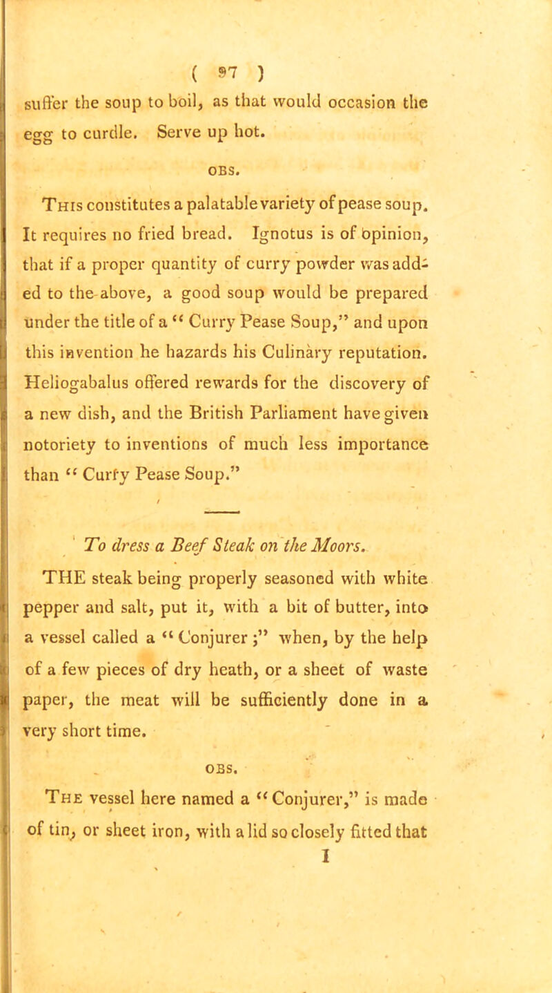 suffer the soup to boil, as that would occasion the egg to curdle. Serve up hot. OBS. This constitutes a palatable variety of pease soup. It requires no fried bread. Ignotus is of bpinion, that if a proper quantity of curry powder was add- ed to the above, a good soup would be prepared under the title of a “ Curry Pease Soup,” and upon this invention he hazards his Culinary reputation. Heliogabalus offered rewards for the discovery of a new dish, and the British Parliament have given notoriety to inventions of much less importance than “ Curfy Pease Soup.” To dress a Beef Steak on the Moors. THE steak being properly seasoned with white pepper and salt, put it, with a bit of butter, into a vessel called a “ Conjurer j” when, by the help of a few pieces of dry heath, or a sheet of waste paper, the meat will be sufficiently done in a very short time. OBS. The vessel here named a “Conjurer,” is made of tin, or sheet iron, with a lid so closely fitted that I