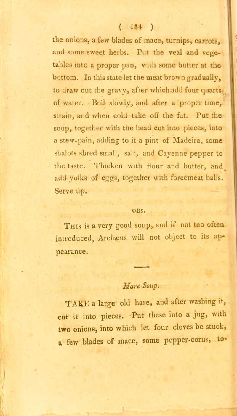 the onions, a few blades of mace, turnips, carrots, and some sweet herbs. Put the veal and vege- tables into a proper pan, with some butter at the bottom. In this state let the meat brown gradually, to draw out the gravy, after which add four quarts, of water. Boil slowly, and after a proper time, strain, and when cold take off the fat. Put the soup, together with the head cut into pieces, into a stew-pain, adding to it a pint of Madeira, some shalots shred small, salt, and Cayenne pepper to the taste. Thicken with flour and butter, and add yolks of eggs, together with forcemeat balls. Serve up. OBS. This is a very good soup, and if not too often introduced, Archaeus will not object to its ap- pearance. Hare Soup. TAKE a large old hare, and after washing it, cut it into pieces. Put these into a jug, with two onions, into which let four cloves be stuck, a few blades of mace, some pepper-corns, to-