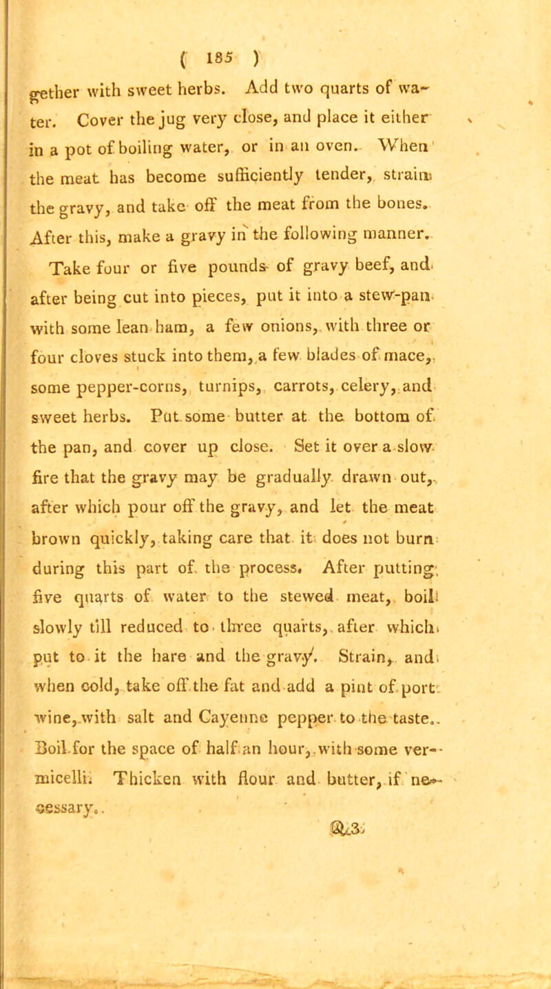 gather with sweet herbs. Add two quarts of wa- ter. Cover the jug very close, and place it either in a pot of boiling water, or in an oven. When the meat has become sufficiently tender, strain) the gravy, and take off the meat from the bones. After this, make a gravy in the following manner. Take four or five pounds- of gravy beef, and after being cut into pieces, put it into a stew-pan with some lean ham, a few onions, with three or four cloves stuck into them, a few blades of mace,. t some pepper-corns, turnips, carrots, celery, and sweet herbs. Put. some butter at the bottom of the pan, and cover up close. Set it over a slow fire that the gravy may be gradually drawn out, after which pour off the gravy, and let the meat * brown quickly, taking care that it does not burn during this part of the process. After putting; five quarts of water to the stewed meat, boil! slowly till reduced to three quarts, after which* put to it the hare and the grav.y. Strain, andt when cold, take off the fat and add a pint of port, wine, with salt and Cayenne pepper to the taste.. Boil.for the space of half an hour, with some ver- micelli; Thicken with flour and butter, if ne»- eessary.. SL3>