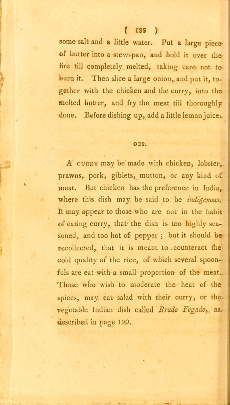 some salt and a little water. Put a large piece- of butter into a stew-pan, and hold it over the fire till completely melted, taking care: not to- burn it. Then slice a large onion,,and put it, to- gether with the chicken and the curry, into the melted butter, and fry the meat till thoroughly done. Before dishing up, add a little lemon juice. OBS; \ A curry may be made with chicken, lobster,, prawns, pork, giblets, mutton, or any kind of meat. But chicken has the preference in India, where this dish may be said to be indigenous. It may appear to those who are not in the habit of eating curry, that the dish is too highly sea- soned, and too hot of- pepper ; but it should be recollected, that it is meant to .counteract the cold quality of the rice, of which several spoon- fuls are eat with a small proportion of the meat.. Those who wish to moderate the heat of the spices, may. eat salad with their curry, or the vegetable Indian dish called Brado Fogadoy. as. described in page 190,