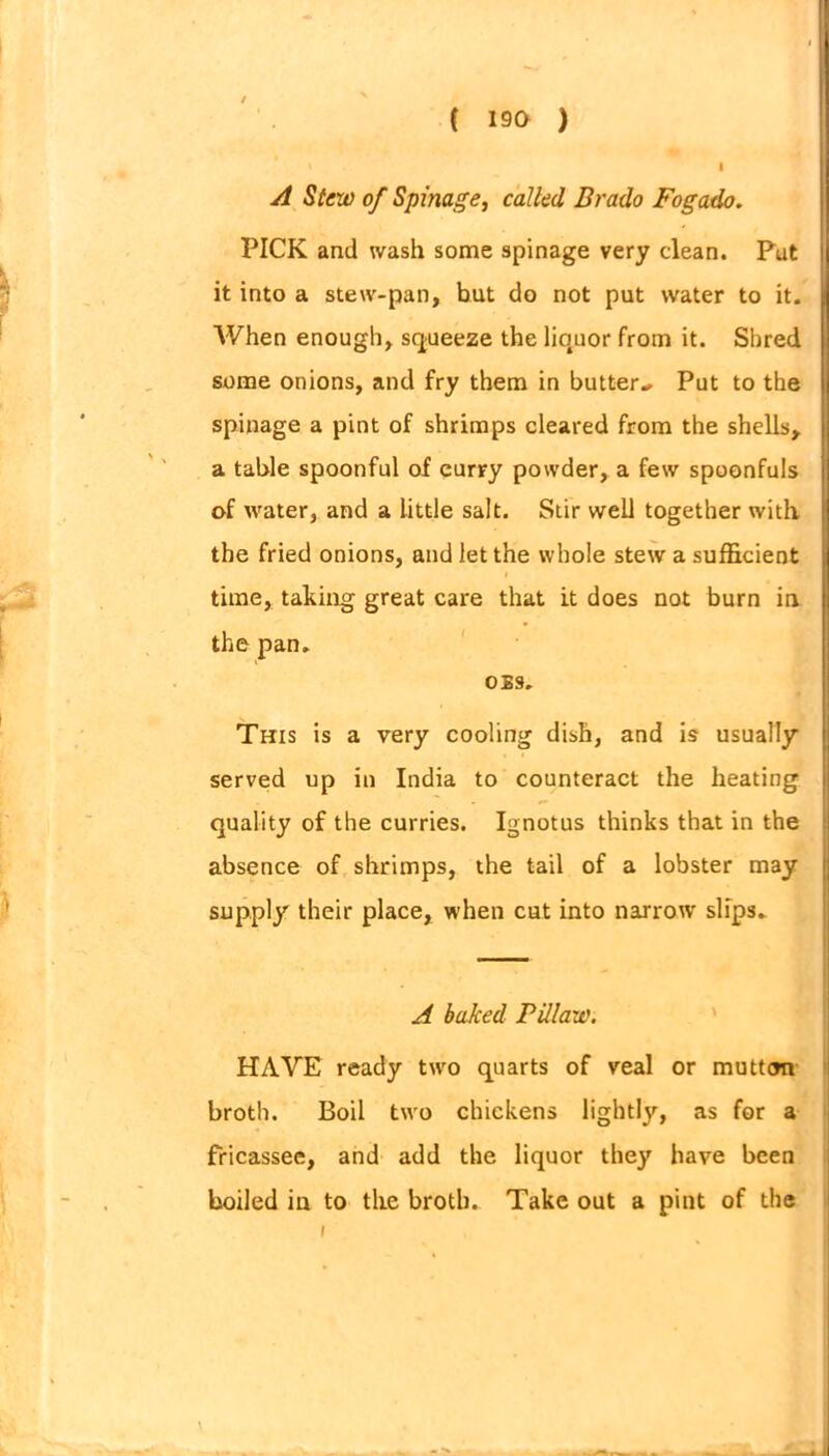 A Slew of Spinage, called Brado Fogado. PICK and wash some spinage very clean. Put it into a stew-pan, but do not put water to it. When enough, squeeze the liquor from it. Sbred some onions, and fry them in butter-. Put to the spinage a pint of shrimps cleared from the shells, a table spoonful of curry powder, a few spoonfuls tvf water, and a little salt. Stir well together with the fried onions, and let the whole stew a sufficient i time, taking great care that it does not burn in the pan. OiS. This is a very cooling dish, and is usually served up in India to counteract the heating quality of the curries. Ignotus thinks that in the absence of shrimps, the tail of a lobster may supply their place, when cut into narrotv slips. A baked Pillaw. HAVE ready twro quarts of veal or mutton broth. Boil ttvo chickens lightly, as for a fricassee, and add the liquor they have been boiled in to the broth. Take out a pint of the i \