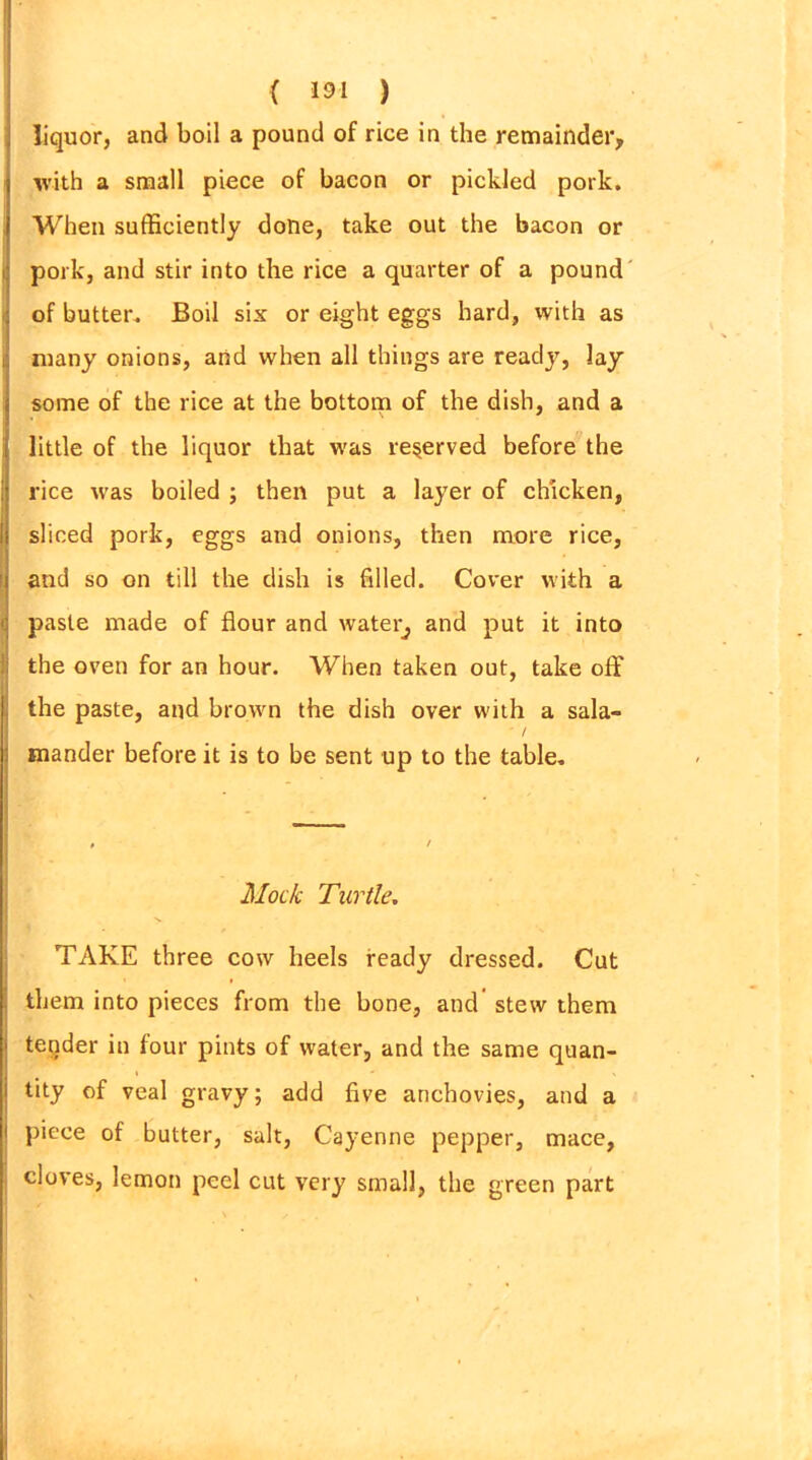 liquor, and boil a pound of rice in the remainder, with a small piece of bacon or pickled pork. When sufficiently done, take out the bacon or pork, and stir into the rice a quarter of a pound of butter. Boil six or eight eggs hard, with as many onions, arid when all things are ready, lay some of the rice at the bottom of the dish, and a little of the liquor that was reserved before the rice was boiled ; then put a layer of chicken, sliced pork, eggs and onions, then more rice, and so on till the dish is filled. Cover with a paste made of flour and watery and put it into the oven for an hour. When taken out, take off the paste, and brown the dish over with a sala- ' / mander before it is to be sent up to the table. Mock Turtle. TAKE three cow heels ready dressed. Cut them into pieces from the bone, and stew them tender in four pints of water, and the same quan- tity of veal gravy; add five anchovies, and a piece of butter, salt, Cayenne pepper, mace, cloves, lemon peel cut very small, the green part