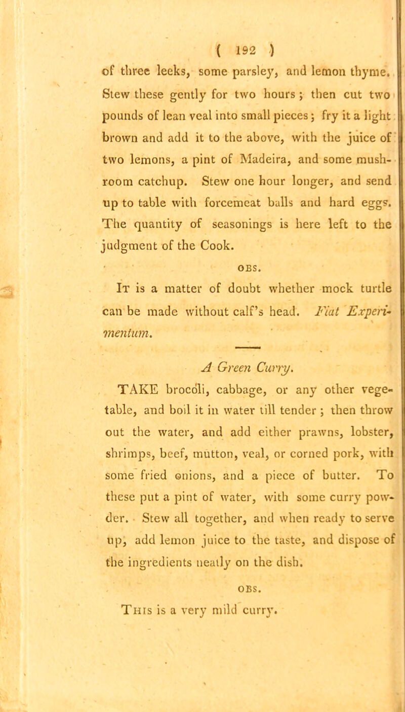 of three leeks, some parsley, and lemon thyme. Stew these gently for two hours ; then cut two pounds of lean veal into small pieces; fry it a light brown and add it to the above, with the juice of two lemons, a pint of Madeira, and some mush- room catchup. Stew one hour longer, and send up to table with forcemeat balls and hard egg?. The quantity of seasonings is here left to the judgment of the Cook. OBS. It is a matter of doubt whether mock turtle can be made without calf’s head. Fiat Expert- \ mention. A Green Carry. TAKE brocoli, cabbage, or any other vege- table, and boil it in water till tender; then throw out the water, and add either prawns, lobster, shrimps, beef, mutton, veal, or corned pork, with some fried onions, and a piece of butter. To these put a pint of water, with some curry pow- der. Stew all together, and when ready to serve up, add lemon juice to the taste, and dispose of the ingredients neatly on the dish. OBS. This is a very mild curry.