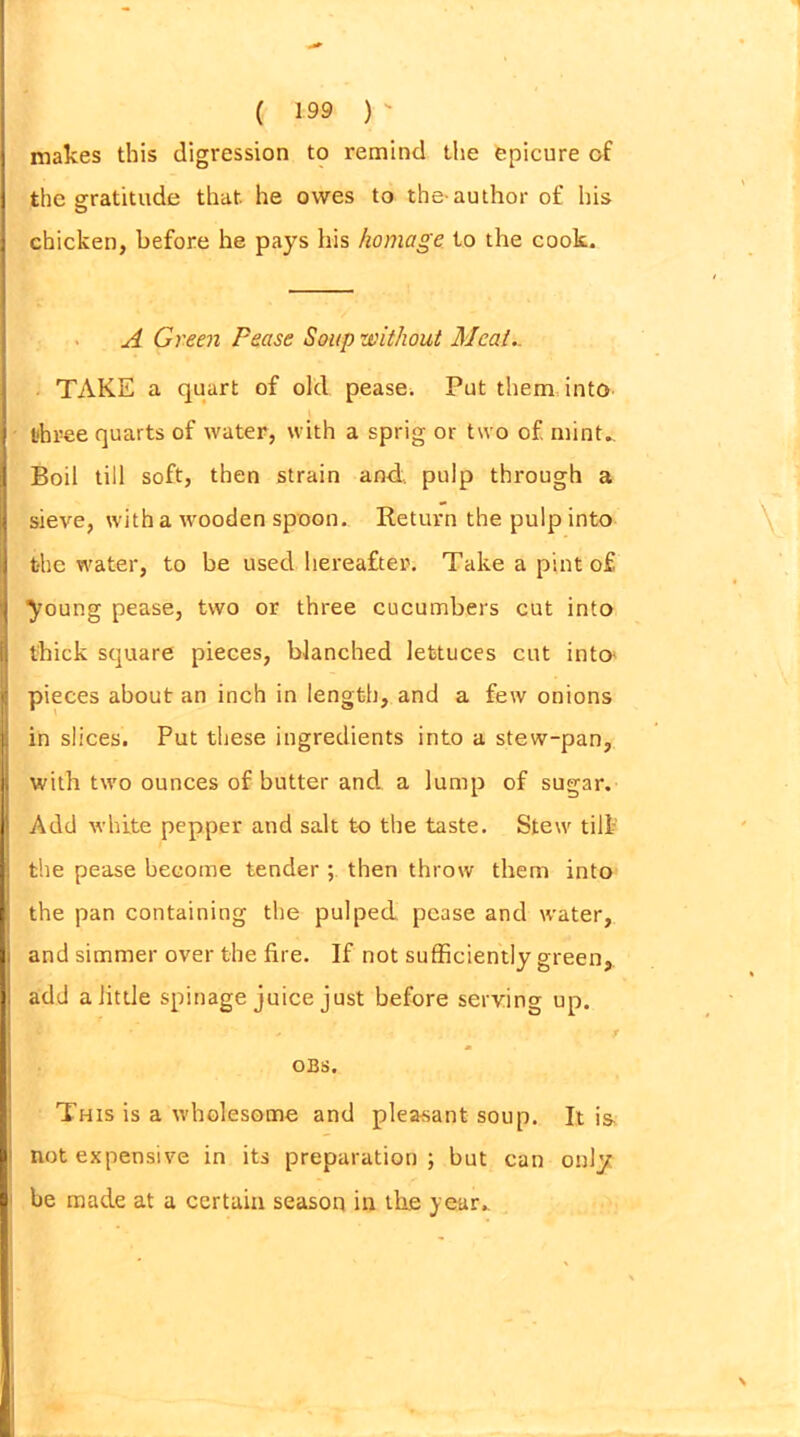 ( 199 )  makes this digression to remind the epicure of the gratitude that he owes to the-author of his chicken, before he pays his homage to the cook. A Green Pease Soup without Meat.. TAKE a quart of old pease. Put them into three quarts of water, with a sprig or two of mint,. Boil till soft, then strain and. pulp through a sieve, with a wooden spoon. Return the pulp into the water, to be used hereafter. Take a pint o£ young pease, two or three cucumbers cut into thick square pieces, blanched lettuces cut into pieces about an inch in length, and a few onions I in slices. Put these ingredients into a stew-pan, with two ounces of butter and a lump of sugar. Add white pepper and salt to the taste. Stew tilt the pease become tender ; then throw them into the pan containing the pulped pease and water, and simmer over the fire. If not sufficiently green, add a little spinage juice just before serving up. - r OBS. This is a wholesome and pleasant soup. It i& j not expensive in its preparation; but can only be made at a certain season in the year..