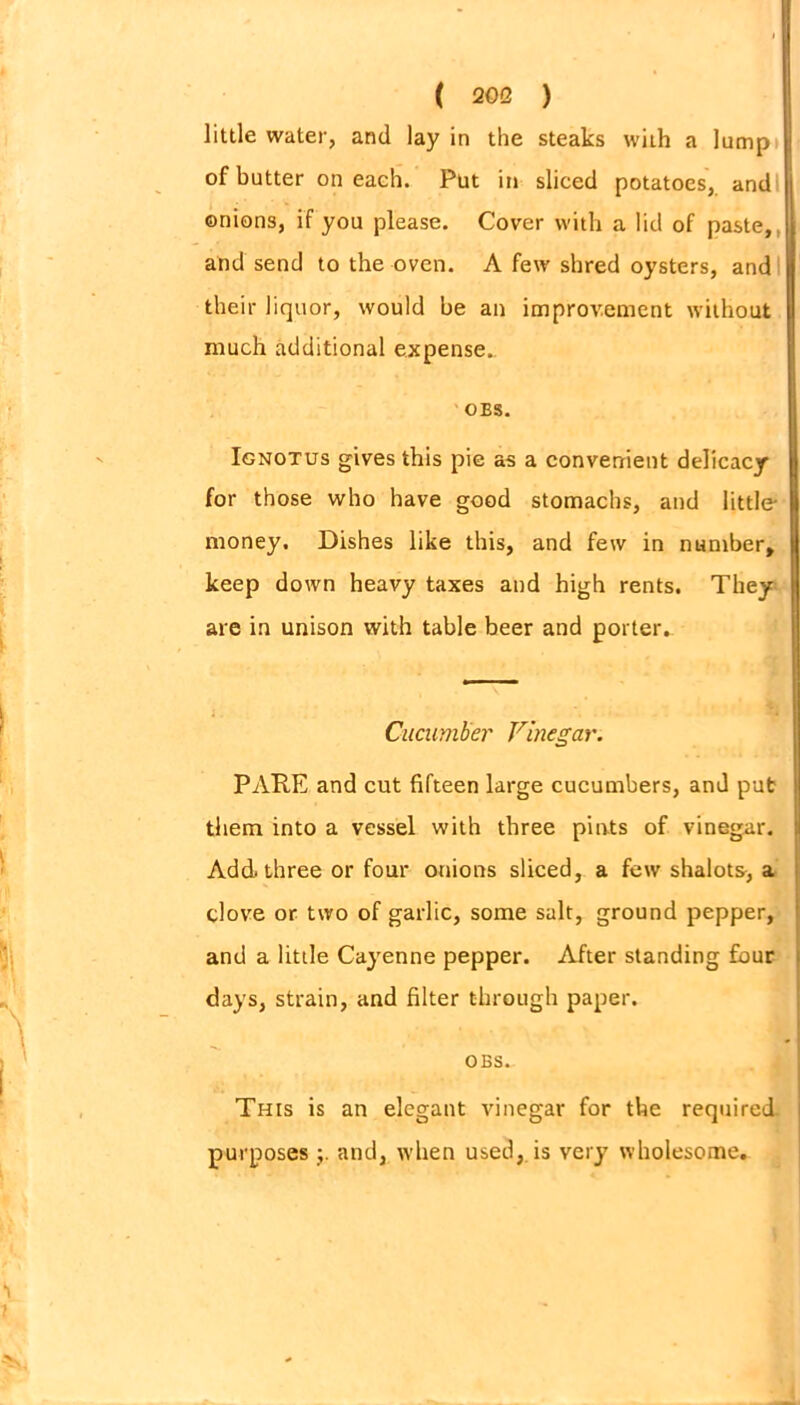 little water, and lay in the steaks with a lump of butter on each. Put in sliced potatoes, and onions, if you please. Cover with a lid of paste,, and send to the oven. A few shred oysters, and their liquor, would be an improvement without much additional expense.. OES. Ignotus gives this pie as a convenient delicacy for those who have good stomachs, and little money. Dishes like this, and few in number, keep down heavy taxes and high rents. They are in unison with table beer and porter. PARE and cut fifteen large cucumbers, and put them into a vessel with three pints of vinegar. Add. three or four onions sliced, a few shalots, a clove or two of garlic, some salt, ground pepper, and a little Cayenne pepper. After standing four days, strain, and filter through paper. This is an elegant vinegar for the required purposes and, when used, is very wholesome. Cucumber Vinegar. OBS.