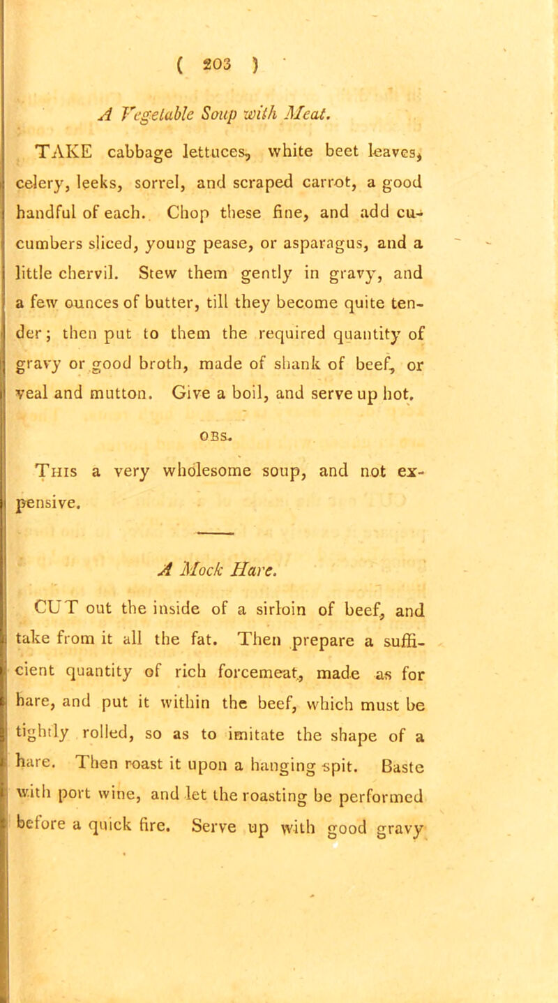A Vegetable Soup with Meat. TAKE cabbage lettuces, white beet leaves* celery, leeks, sorrel, and scraped carrot, a good handful of each. Chop these fine, and add cu- cumbers sliced, young pease, or asparagus, and a little chervil. Stew them gently in gravy, and a few ounces of butter, till they become quite ten- der; then put to them the required quantity of gravy or good broth, made of shank of beef, or veal and mutton. Give a boil, and serve up hot. OBS. This a very wholesome soup, and not ex- pensive. A Mock Hare. CUT out the inside of a sirloin of beef, and take from it all the fat. Then prepare a suffi- cient quantity of rich forcemeat., made as for hare, and put it within the beef, which must be tightly rolled, so as to imitate the shape of a hare. Then roast it upon a hanging spit. Baste with port wine, and let the roasting be performed before a quick fire. Serve up with good gravy
