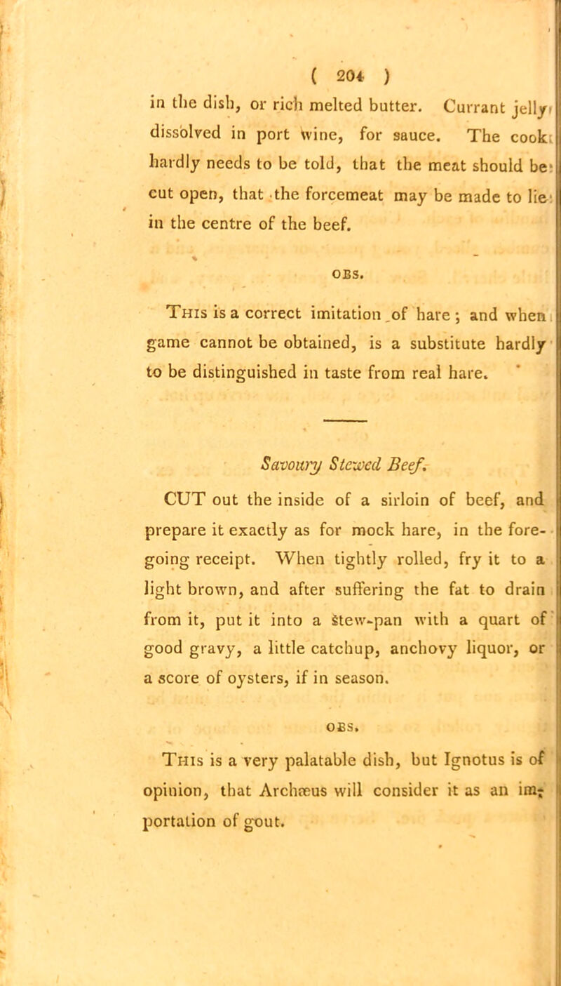 ( 204- ) in the dish, or rich melted butter. Currant jelly» dissolved in port wine, for sauce. The cook hardly needs to be told, that the meat should be cut open, that the forcemeat may be made to lie in the centre of the beef. % - OES. This is a correct imitation .of hare; and when game cannot be obtained, is a substitute hardly to be distinguished in taste from real hare. Savoury Stewed Beef. CUT out the inside of a sirloin of beef, and prepare it exactly as for mock hare, in the fore- going receipt. When tightly rolled, fry it to a light brown, and after suffering the fat to drain from it, put it into a Stew-pan with a quart of good gravy, a little catchup, anchovy liquor, or a score of oysters, if in season. OES. Tr-iis is a very palatable dish, but Ignotus is of opinion, that Archteus will consider it as an im; portation of gout.