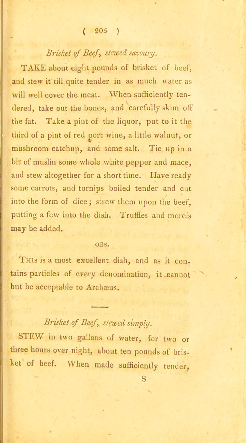 Brisket of Beef, stewed savoury. TAKE about eight pounds of brisket of beef, and stew it till quite tender in as much water as will well cover the meat. When sufficiently ten- dered, take out the bones, and carefully skim off the fat. Take a pint of the liquor, put to it the third of a pint of red ^ort wine, a little walnut, or mushroom catchup, and some salt. Tie up in a bit of muslin some whole white pepper and mace, and stew altogether for a short time. Have ready some carrots, and turnips boiled tender and cut ✓ ' into the form of dice; strew them upon the beef, putting a few into the dish. Truffles and morels may be added. OBS. This is a most excellent dish, and as it con- tains particles of every denomination, it-cannot but be acceptable to Archaeus. Brisket of Beef, stewed simply. STEW in two gallons of water, for two or three hours over night, about ten pounds of bris- ket of beef. When made sufficiently tender, S