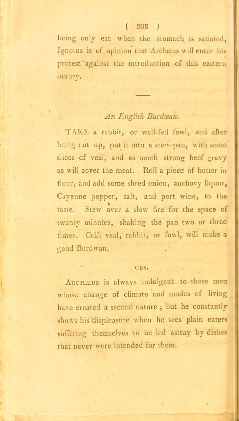 being only eat when the stomach is satiated, ✓ Ignotus is of opinion that Archaeus will enter his % protest'against the introduction of this eastern luxury. An English Burdwan. TAKE a rabbit, or well-fed fowl, and after being cut up, put it into a stew-pan, with some slices of veal, and as much strong beef gravy as will cover the meat. Roll a piece of butter in flour, and add some shred onion, anchovy liquor, Cayenne pepper, salt, and port wine, to the » taste. Stew over a slow fire for the space of twenty minutes, shaking the pan two or three times. Coltl veal, rabbit, or fowl, will make a good Burdwan. OBS. AncHiEUs is always indulgent to those men whose change of climate and modes of living have created a second nature ; but he constantly shows his'displeasure when he sees plain eaters suffering themselves to be led astray by dishes that never tvere intended for them. 1