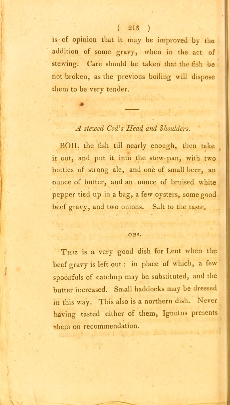 ( 21S ) is of opinion that it may be improved by the addition of some gravy, when in the act of stewing. Care should be taken that the fish be not broken, as tbe previous boiling will dispose them to be very tender. A stewed Cod's Head and Shoulders. BOIL the fish till nearly enough, then take it out, and put it into the stew-pan, with two bottles of strong ale, and one of small beer, an ounce of butter, and an ounce of bruised white I pepper tied up in a bag, a few oysters, some good beef gravy, and two onions. Salt to the taste. OBS. This is a very good dish for Lent when the beef gravy is left out: in place of which, a few spoonfuls of catchup may be substituted, and the butter increased. Small haddocks may be dressed in this way. This also is a northern dish. Never having tasted either of them, Ignotus presents them on recommendation.