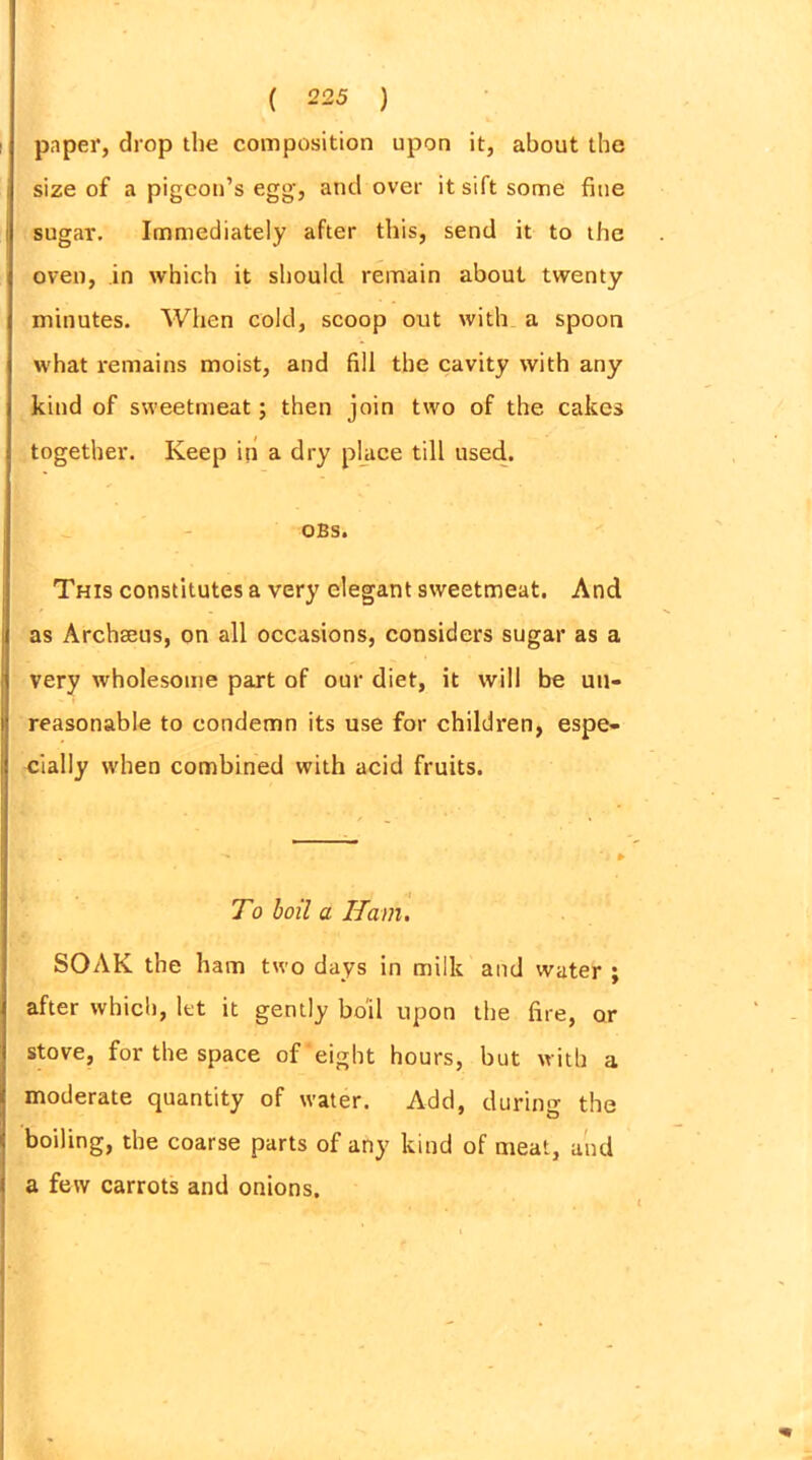 paper, drop the composition upon it, about the size of a pigeon’s egg, and over it sift some fine sugar. Immediately after this, send it to the oven, in which it should remain about twenty minutes. When cold, scoop out with a spoon what remains moist, and fill the cavity with any kind of sweetmeat; then join two of the cakes together. Keep in a dry place till used. OBS. This constitutes a very elegant sweetmeat. And as Archseus, on all occasions, considers sugar as a very wholesome part of our diet, it will be un- reasonable to condemn its use for children, espe- cially when combined with acid fruits. To boil a Ham. SOAK the ham two days in milk and water ; after which, let it gently boil upon the fire, or stove, for the space of eight hours, but with a moderate quantity of water. Add, during the boiling, the coarse parts of any kind of meat, and a few carrots and onions.