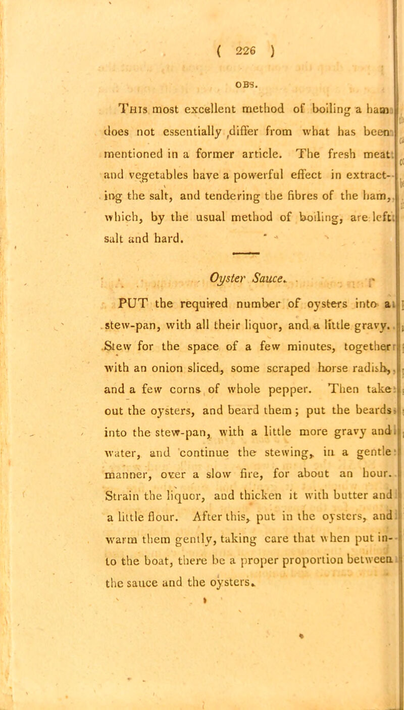 0BS. This most excellent method of boiling a ham does not essentially .differ from what has been mentioned in a former article. The fresh meat and vegetables have a powerful effect in extract- \ ing the salt, and tendering the fibres of the ham,, which, by the usual method of boding, are left, salt and hard. lb a ct V Oyster Sauce. . ' » ’ PUT the required number of oysters into a [ stew-pan, with all their liquor, and a little gravy. ; Stew for the space of a few minutes, together with an onion sliced., some scraped horse radish, and a few corns of whole pepper. Then take out the oysters, and beard them ; put the beards; into the stew-pan, with a little more gravy and. water, and continue the stewing, in a gentle manner, over a slow fire, for about an hour. Strain the liquor, and thicken it with butter and a little flour. After this, put in the oysters, and warm them gently, taking care that when put in- to the boat, there be a proper proportion between the sauce and the oysters» *
