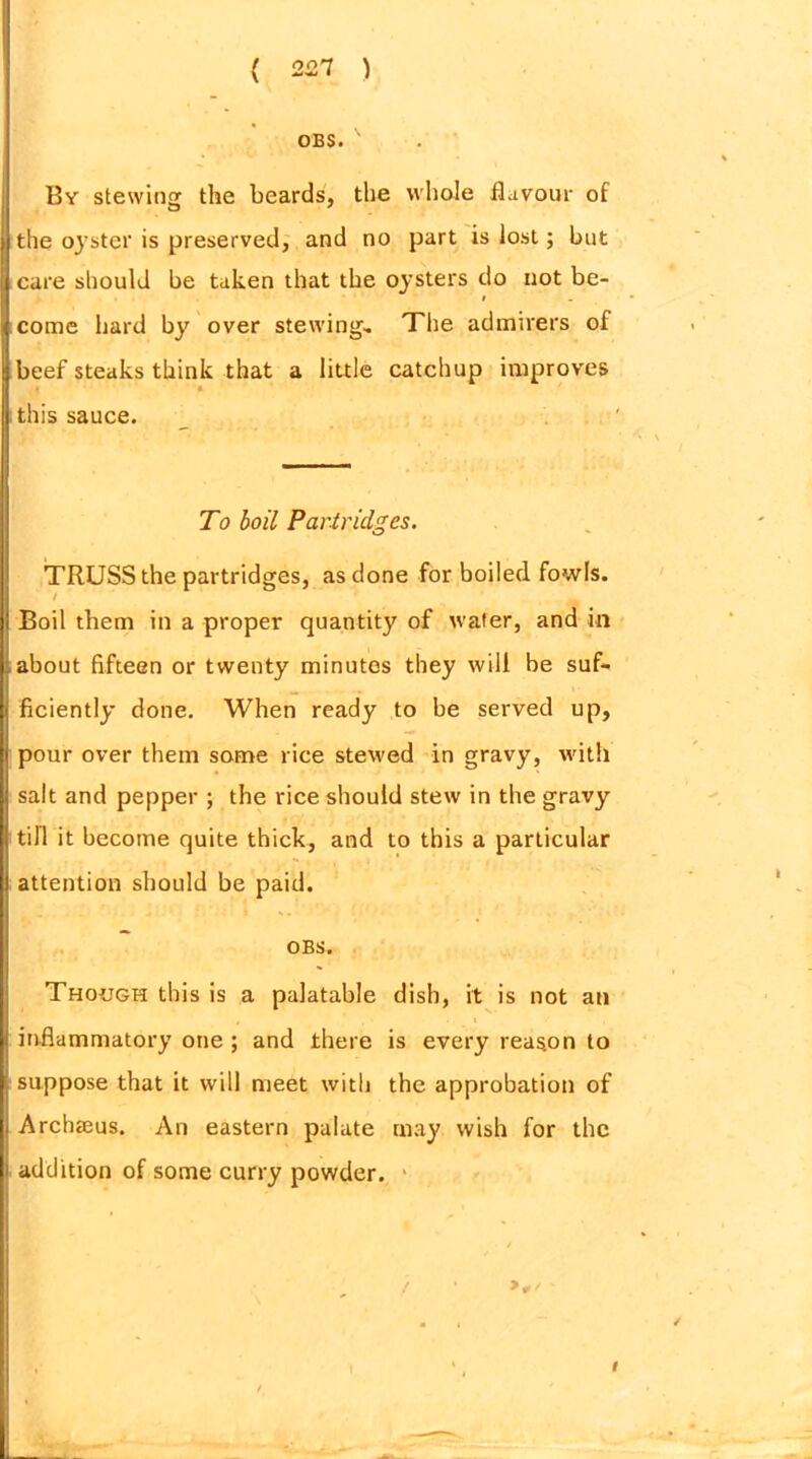 OBS. ' By stewing the beards, the whole flavour of the oyster is preserved, and no part is lost; but care should be taken that the oysters do not be- # come hard by over stewing- The admirers of beef steaks think that a little catchup improves 4 i this sauce. To boil Partridges. TRUSS the partridges, as done for boiled fowls. / Boil them in a proper quantity of water, and in about fifteen or twenty minutes they will be suf- ficiently done. When ready to be served up, pour over them some rice stewed in gravy, with salt and pepper ; the rice should stew in the gravy till it become quite thick, and to this a particular attention should be paid. OBS. Though this is a palatable dish, it is not an * . ■ i inflammatory one ; and there is every reason to suppose that it will meet with the approbation of Archseus. An eastern palate may wish for the addition of some curry powder. / I I