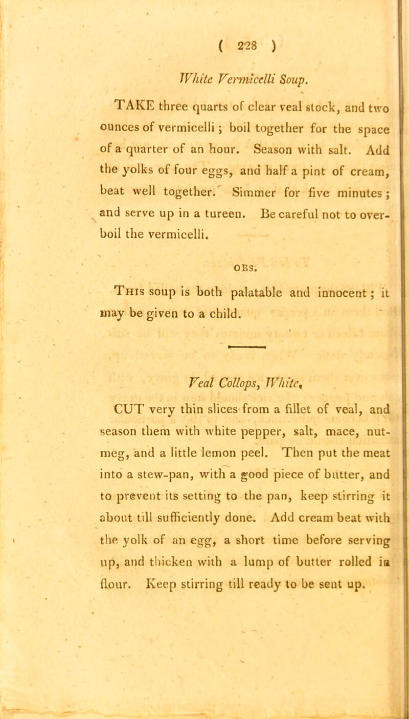 White Vermicelli Soup. TAKE three quarts of clear veal stock, and two ounces of vermicelli; boil together for the space of a quarter of an hour. Season with salt. Add the yolks of four eggs, and half a pint of cream, beat well together. Simmer for five minutes ; and serve up in a tureen. Be careful not to over- boil the vermicelli. s * OBS. This soup is both palatable and innocent; it may be given to a child. Veal Collops, White, CUT very thin slices from a fillet of veal, and season them with white pepper, salt, mace, nut- meg, and a little lemon peel. Then put the meat into a stew-pan, with a good piece of butter, and to prevent its setting to the pan, keep stirring it about till sufficiently done. Add cream beat with the yolk of an egg, a short time before serving up, and thicken with a lump of butler rolled ia flour. Keep stirring till ready to be sent up.