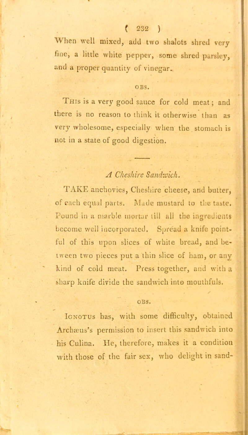 When well mixed, add two shalots shred very fine, a little white pepper, some shred parsley, and a proper quantity of vinegar. OBS. This is a very good sauce for cold meat; and there is no reason to think it otherwise than as very wholesome, especially when the stomach is not in a state of good digestion. A Cheshire Sandwich. TAKE anchovies, Cheshire cheese, and butter, of each equal parts. Made mustard to the taste. Pound in a marble mortar till all the ingredients become well incorporated. Spread a knife point- ful of this upon slices of white bread, and be- tween two pieces put a thin slice of ham, or any kind of cold meat. Press together, and with a sharp knife divide the sandwich into mouthfuls. OBS. Ignotus has, with some difficulty, obtained Archaeus’s permission to insert this sandwich into his Culina. He, therefore, makes it a condition with those of the fair sex, who delight in sand-