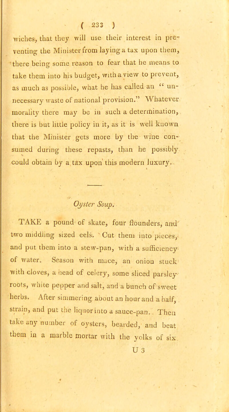wiches, that they will use their interest in pre- venting the Minister from laying a tax upon them, there beincr some reason to fear that he means to O take them into his budget, with a view to prevent, as much as possible, what he has called an “ un- necessary waste of national provision.” Whatever morality there may be in such a determination, there is but little policy in it, as it is well known that the Minister gets more by the wine con- sumed during these repasts, than he possibly could obtain by a tax upon' this modern luxury. Ojjster Soup. TAKE a pound of skate, four flounders, anil two middling sized eels.  Cut them into pieces, and put them into a stew-pan, with a sufficiency of water. Season with mace, an onion stuck with cloves, a iiead of celery, some sliced parsley roots, white pepper and salt, and a bunch of sweet herbs. After simmering about an hour and a half, strain, and put the liquor into a sauce-pan.. Then take any number of oysters, bearded, and beat them in a marble mortar with the yolks of six U 3