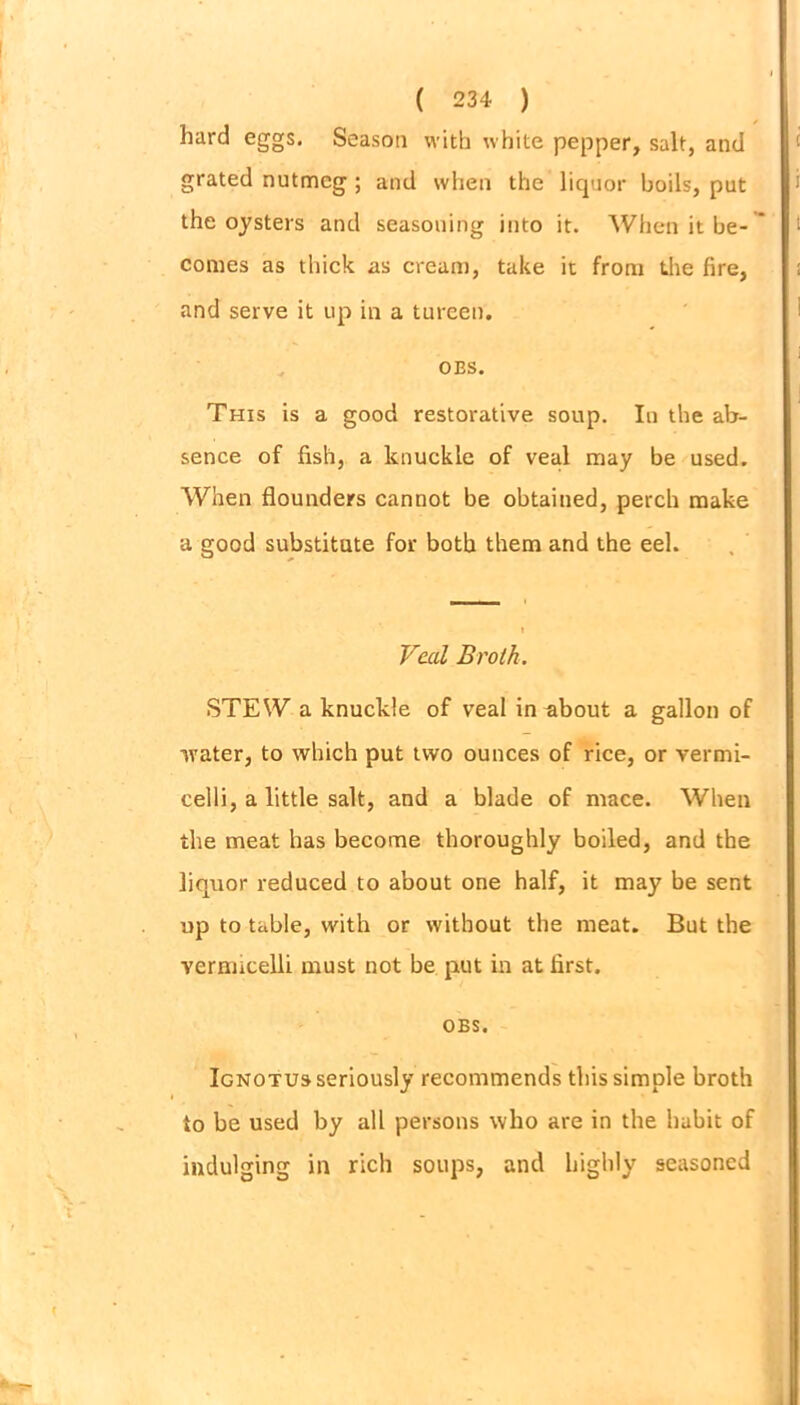 hard eggs. Season with white pepper, salt, and grated nutmeg ; and when the liquor boils, put the oysters and seasoning into it. When it be- comes as thick as cream, take it from the fire, and serve it up in a tureen. OES. This is a good restorative soup. In the ab- sence of fish, a knuckle of veal may be used. When flounders cannot be obtained, perch make a good substitute for both them and the eel. Veal Broth. STEW a knuckle of veal in about a gallon of water, to which put two ounces of rice, or vermi- celli, a little salt, and a blade of mace. When the meat has become thoroughly boiled, and the liquor reduced to about one half, it may be sent up to table, with or without the meat. But the vermicelli must not be put in at first. OBS. Ignotus seriously recommends this simple broth to be used by all persons who are in the habit of indulging in rich soups, and highly seasoned