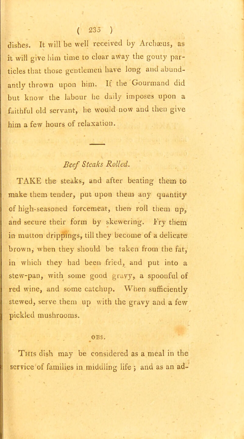 dishes. It will be well received by Archaeus, as it will give him time to clear away the gouty par- ticles that those gentlemen have long and abund- antly thrown upon him. If the Gourmand did but know the labour he daily imposes upon a faithful old servant, he would now and then give him a few hours of relaxation. Beef Steaks Rolled. TAKE the steaks, and after beating them to make them tender, put upon them any quantity of high-seasoned forcemeat, then roll them up, and secure their form by skewering. Fry them in mutton drippings, till they become of a delicate brown, when they should be taken from the fat, in which they had been fried, and put into a stew-pan, with some good gravy, a spoonful of red wine, and some catchup. When sufficiently stewed, serve them up with the gravy and a few pickled mushrooms. OBS. This dish may be considered as a meal in the service of families in. middling life ; and as an ad-
