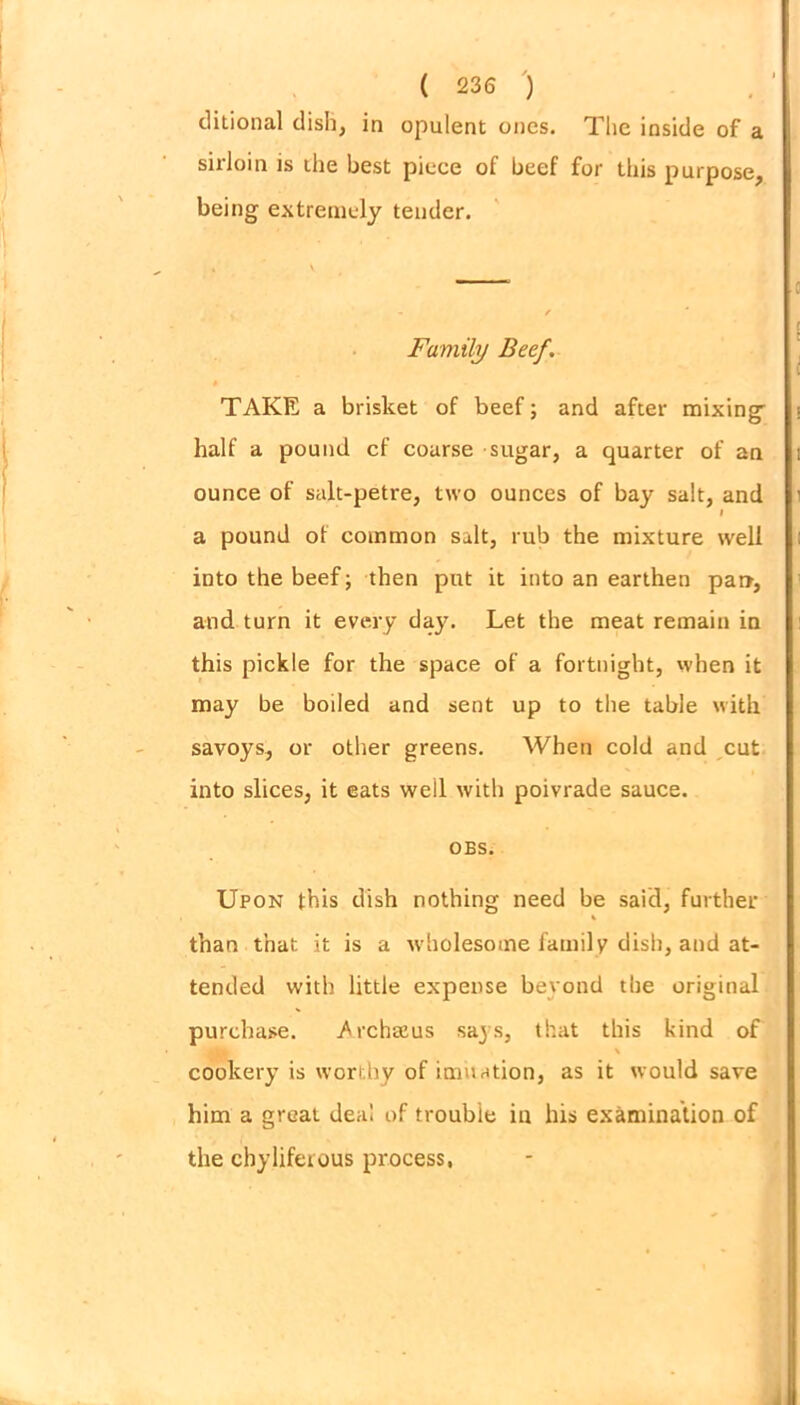 ditional dish, in opulent ones. Tlie inside of a sirloin is die best piece of beef for this purpose, being extremely tender. Family Beef. TAKE a brisket of beef; and after mixing' half a pound cf coarse sugar, a quarter of an ounce of salt-petre, two ounces of bay salt, and l a pound of common salt, rub the mixture well into the beef; then put it into an earthen par>, and turn it every day. Let the meat remain in this pickle for the space of a fortnight, when it may be boiled and sent up to the table with savoys, or other greens. When cold and cut into slices, it eats well with poivrade sauce. OBS. Upon this dish nothing need be said, further than that it is a w holesome family dish, and at- tended with little expense beyond the original purchase. ^rchseus saj s, that this kind of \ cookery is worthy of imitation, as it would save him a great deal of trouble in his examination of the chyliferous process,