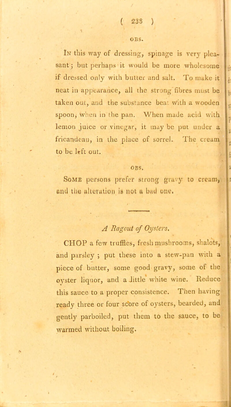 1 OBS. In this way of dressing, spinage is very plea- sant; but perhaps it would be more wholesome if dressed only with butter and salt. To make it neat in appearance, all the strong fibres must be taken out, and the substance bea: with a wooden spoon, when in the pan. When made acid with lemon juice or vinegar, it may be put under a fricandeau, in the place of sorrel. The cream to be left out. OBS. Some persons prefer strong gravy to cream, and the aheratien in not a bad one. A Ragout of Oysters, CHOP a few truffles, fresh mushrooms, shalots, and parsley ; put these into a stew-pan with a piece of butter, some, good gravy, some of the oyster liquor, and a Jittle white wine. Reduce this sauce to a proper consistence. Then having ready three or four score of oysters, bearded, and gently parboiled, put them to the sauce, to be warmed without boiling.