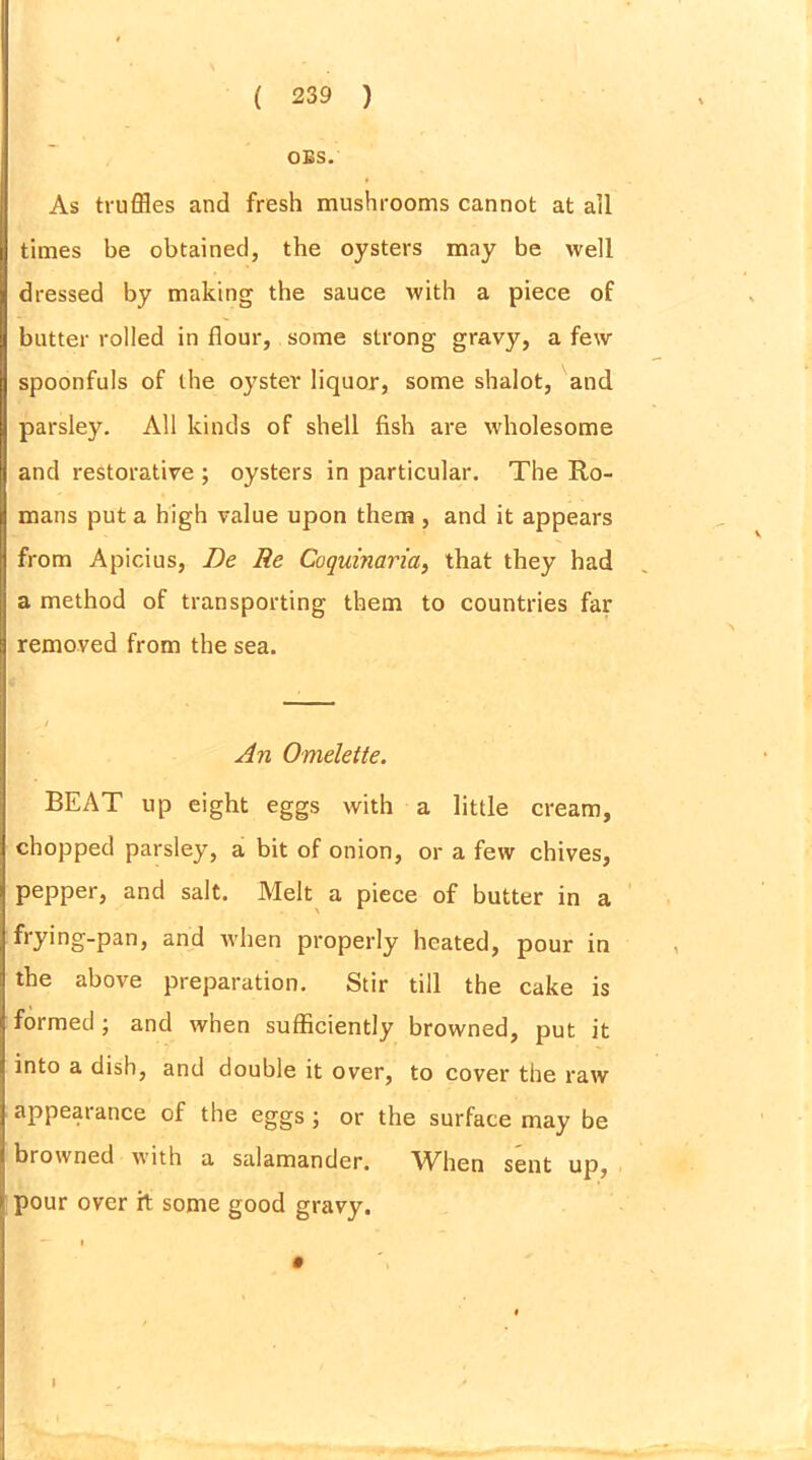 OBS. As truffles and fresh mushrooms cannot at all times be obtained, the oysters may be well dressed by making the sauce with a piece of butter rolled in flour, some strong gravy, a few spoonfuls of the oyster liquor, some shalot, and parsley. All kinds of shell fish are wholesome and restorative ; oysters in particular. The Ro- mans put a high value upon them , and it appears from Apicius, Be Re Coquinaria, that they had a method of transporting them to countries far removed from the sea. An Omelette. BEAT up eight eggs with a little cream, chopped parsley, a bit of onion, or a few chives, pepper, and salt. Melt a piece of butter in a frying-pan, and when properly heated, pour in the above preparation. Stir till the cake is formed; and when sufficiently browned, put it into a dish, and double it over, to cover the raw appearance of the eggs ; or the surface may be browned with a salamander. When sent up, pour over ft some good gravy. I