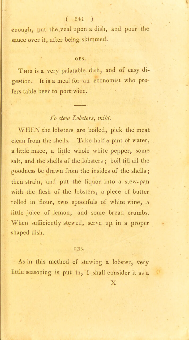 enough, put the veal upon a dish, and pour the sauce over it, after being skimmed. OBS. This is a very palatable dish, and of easy di- gestion. It is a meal for an economist who pre- fers table beer to port wine. To stew Lobsters, mild. WHEN the lobsters are boiled, pick the meat clean from the shells. Take half a pint of water, a little mace, a little whole white pepper, some salt, and the shells of the lobsters ; boil till all the goodness be drawn from the insides of the shells; then strain, and put the liquor into a stew-pan with the flesh of the lobsters, a piece of butter rolled in flour, two spoonfuls of white wine, a little juice of lemon, and some bread crumbs. When sufficiently stewed, serve up in a proper shaped dish. OBS. As in this method of stewing a lobster, very little seasoning is put in, 1 shall consider it as a X